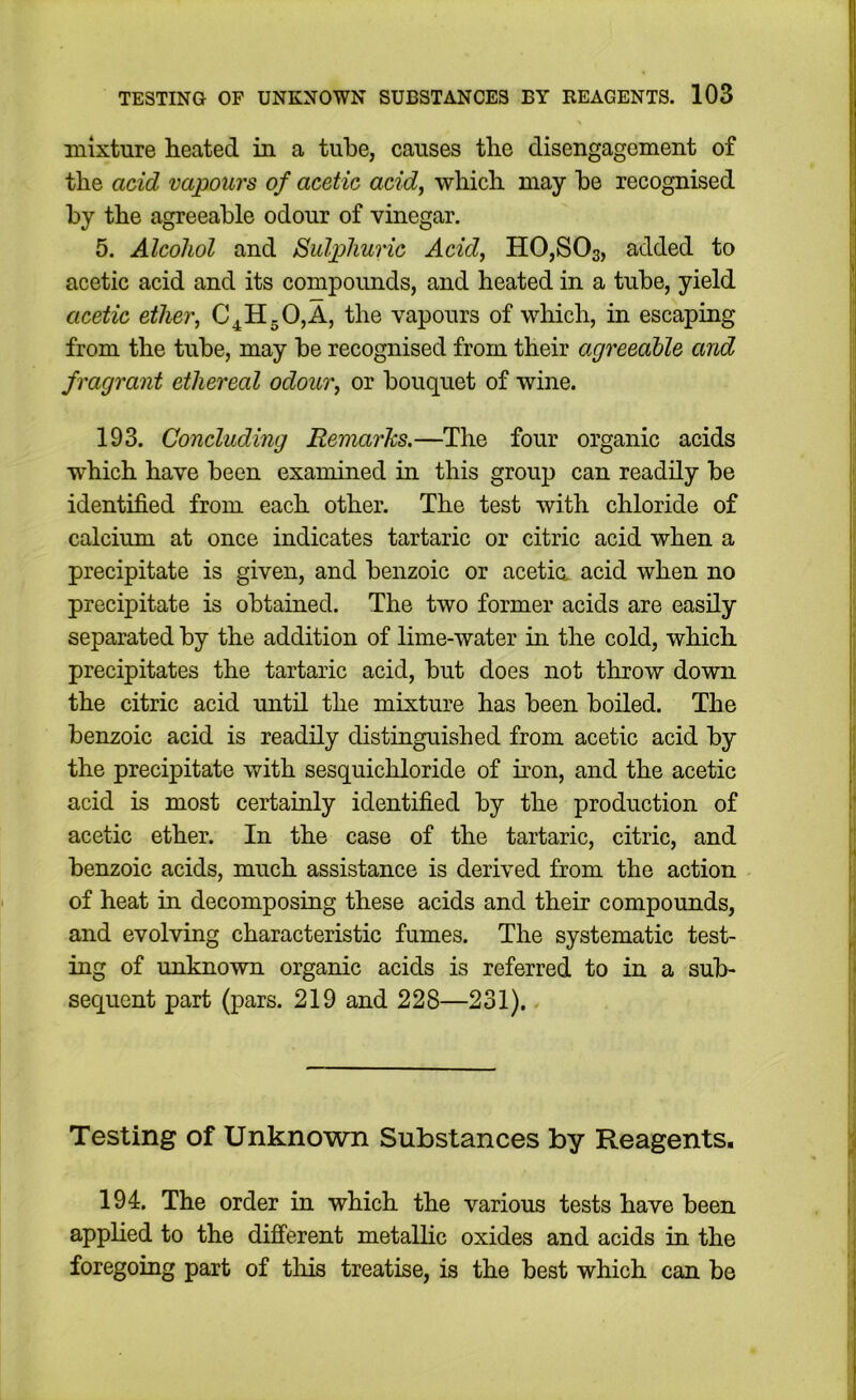 mixture heated in a tube, causes the disengagement of the acid vapours of acetic acid^ which may he recognised by the agreeable odour of vinegar. 5. Alcohol and Sulphuric Acid, HOjSOs, added to acetic acid and its compounds, and heated in a tube, yield acetic ether, C^HgOjA, the vapours of which, in escaping from the tube, may be recognised from their agreeable and fragrant ethereal odour, or bouquet of wine. 193. Concluding Remarks.—The four organic acids which have been examined in this group can readily be identified from each other. The test with chloride of calcium at once indicates tartaric or citric acid when a precipitate is given, and benzoic or acetia acid when no precipitate is obtained. The two former acids are easily separated by the addition of lime-water in the cold, which precipitates the tartaric acid, but does not throw down the citric acid until the mixture has been boiled. The benzoic acid is readily distinguished from acetic acid by the precipitate with sesquichloride of iron, and the acetic acid is most certainly identified by the production of acetic ether. In the case of the tartaric, citric, and benzoic acids, much assistance is derived from the action of heat in decomposing these acids and their compounds, and evolving characteristic fumes. The systematic test- ing of unknown organic acids is referred to in a sub- sequent part (pars. 219 and 228—231). Testing of Unknown Substances by Reagents. 194. The order in which the various tests have been applied to the dijfferent metalhc oxides and acids in the foregoing part of tliis treatise, is the best which can be I