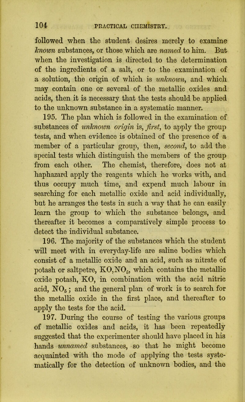 followed when the student desires merely to examine Icnoion substances, or those which are named to him. But when the investigation is directed to the determination of the ingredients of a salt, or to the examination of a solution, the origin of which is unhnoion, and which may contain one or several of the metallic oxides and acids, then it is necessary that the tests should be applied to the unknown substance in a systematic manner. 195. The plan which is followed in the examination of substances of unknown origin is, first, to apply the group tests, and when evidence is obtained of the presence of a member of a particular group, then, second, to add the special tests which distinguish the members of the group from each other. The chemist, therefore, does not at haphazard apply the reagents W’hich he works with, and thus occupy much time, and expend much labour in searching for each metallic oxide and acid individually, but he arranges the tests in such a way that he can easily learn the group to which the substance belongs, and thereafter it becomes a comparatively simple process to detect the individual substance. 196. The majority of the substances which the student will meet with in everyday-life are saline bodies which consist of a metallic oxide and an acid, such as nitrate of potash or saltpetre, K0,hT05, which contains the metallic oxide potash, KO, in combination with the acid nitric acid, NOs; and the general plan of work is to search for the metallic oxide in the first place, and thereafter to apply the tests for the acid. 197. During the course of testing the various groups of metallic oxides and acids, it has been repeatedly suggested that the experimenter should have placed in his hands unnamed substances, so that he might become acquainted with the mode of applying the tests syste- matically for the detection of unknown bodies, and the
