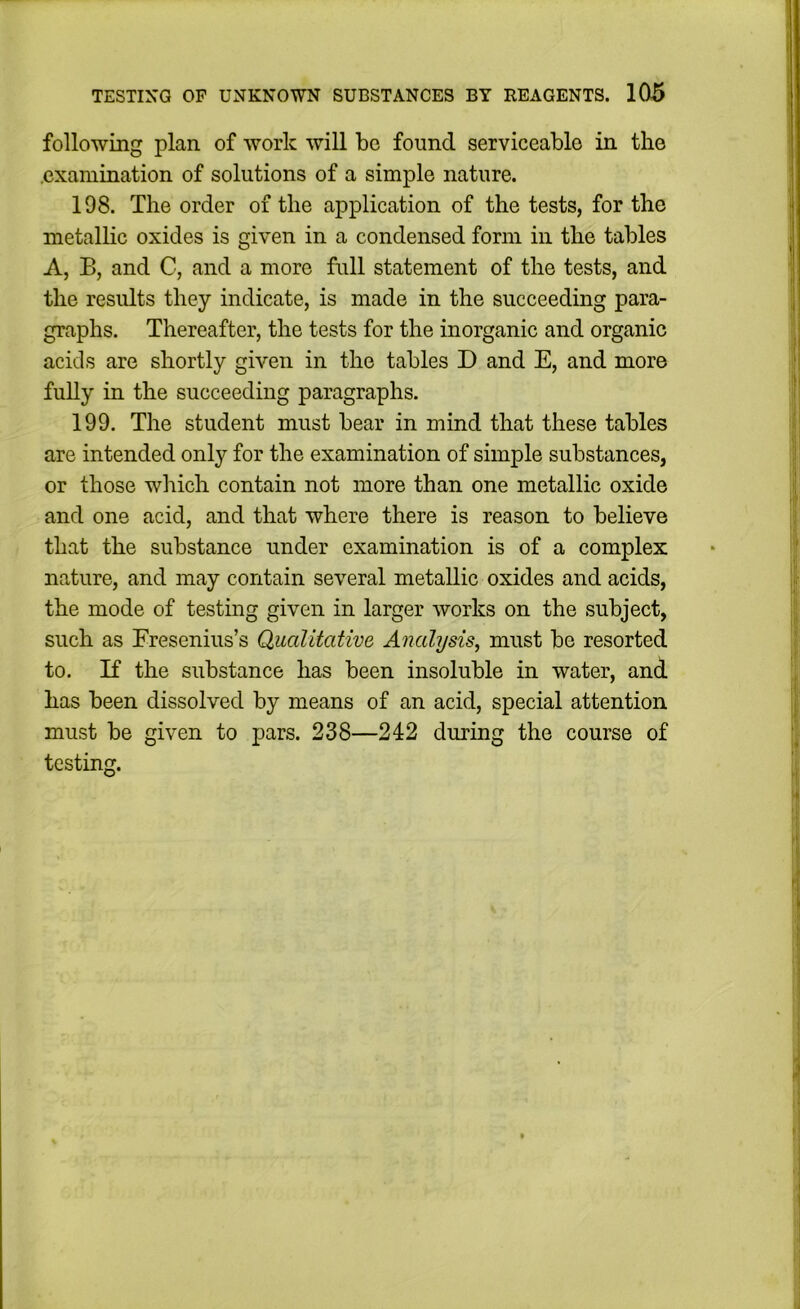 following plan of work will bo found serviceable in the .examination of solutions of a simple nature. 198. The order of the application of the tests, for the metallic oxides is given in a condensed form in the tables A, B, and C, and a more full statement of the tests, and the results they indicate, is made in the succeeding para- graphs. Thereafter, the tests for the inorganic and organic acids are shortly given in the tables D and E, and more fully in the succeeding paragraphs. 199. The student must bear in mind that these tables are intended only for the examination of simple substances, or those which contain not more than one metallic oxide and one acid, and that where there is reason to believe that the substance under examination is of a complex nature, and may contain several metallic oxides and acids, the mode of testing given in larger works on the subject, such as Fresenius’s Qualitative Analysis^ must be resorted to. If the substance has been insoluble in water, and has been dissolved by means of an acid, special attention must be given to pars. 238—242 during the course of testing.