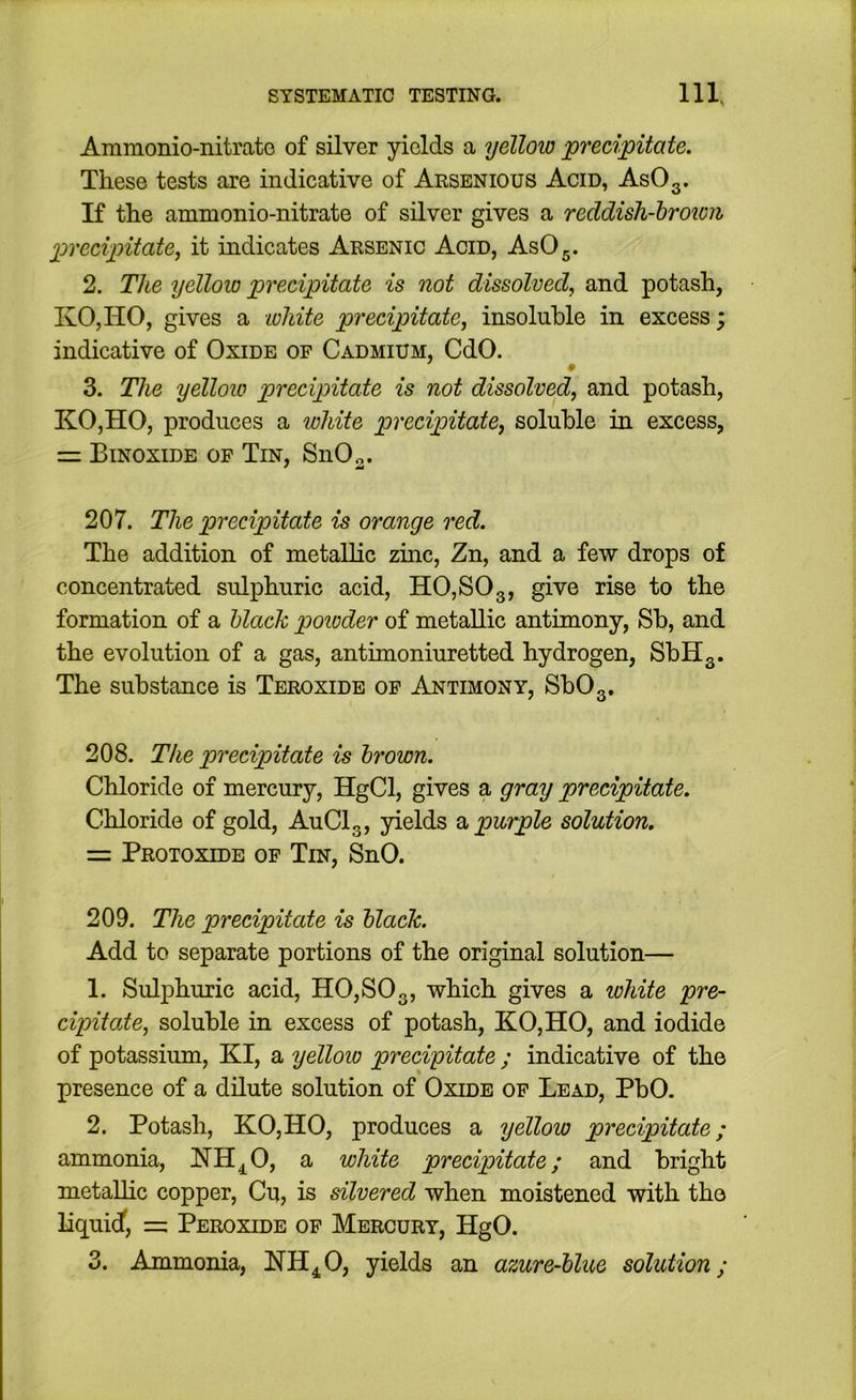 Ammonio-nitrate of silver yields a yelloio precipitate. These tests are indicative of Arsenious Acid, AsOg. If the ammonio-nitrate of silver gives a reddish-hroion precipitate^ it indicates Arsenic Acid, AsOg. 2. The yellow precipitate is not dissolved, and potash, KOjHO, gives a Loliite precipitate, insoluble in excess; indicative of Oxide of Cadmium, CdO. 3. The yellow precipitate is not dissolved, and potash, KO,HO, produces a white precipitate, soluble in excess, = Binoxide of Tin, SnOo. 207. The precipitate is orange red. The addition of metallic zinc, Zn, and a few drops of concentrated sulphuric acid, HO,SOg, give rise to the formation of a Mack powder of metallic antimony, Sb, and the evolution of a gas, antunoniuretted hydrogen, SbHg. The substance is Teroxide of Antimony, SbOg. 208. The precipitate is hrown. Chloride of mercury, HgCl, gives a gray precipitate. Chloride of gold, AuClg, yields a purple solution. = Protoxide of Tin, SnO. 209. The precipitate is hlack. Add to separate portions of the original solution— 1. Sulphuric acid, HO,SOg, which gives a white pre- cipitate, soluble in excess of potash, KO,HO, and iodide of potassium, KI, a yellow precipitate ; indicative of the presence of a dilute solution of Oxide of Lead, PbO. 2. Potash, KOjHO, produces a yellow precipitate; ammonia, NH^O, a white precipitate; and bright metaUic copper, Cu, is silvered when moistened with the liquid, = Peroxide of Mercury, HgO. 3. Ammonia, NH^O, yields an azure-hlue solution;