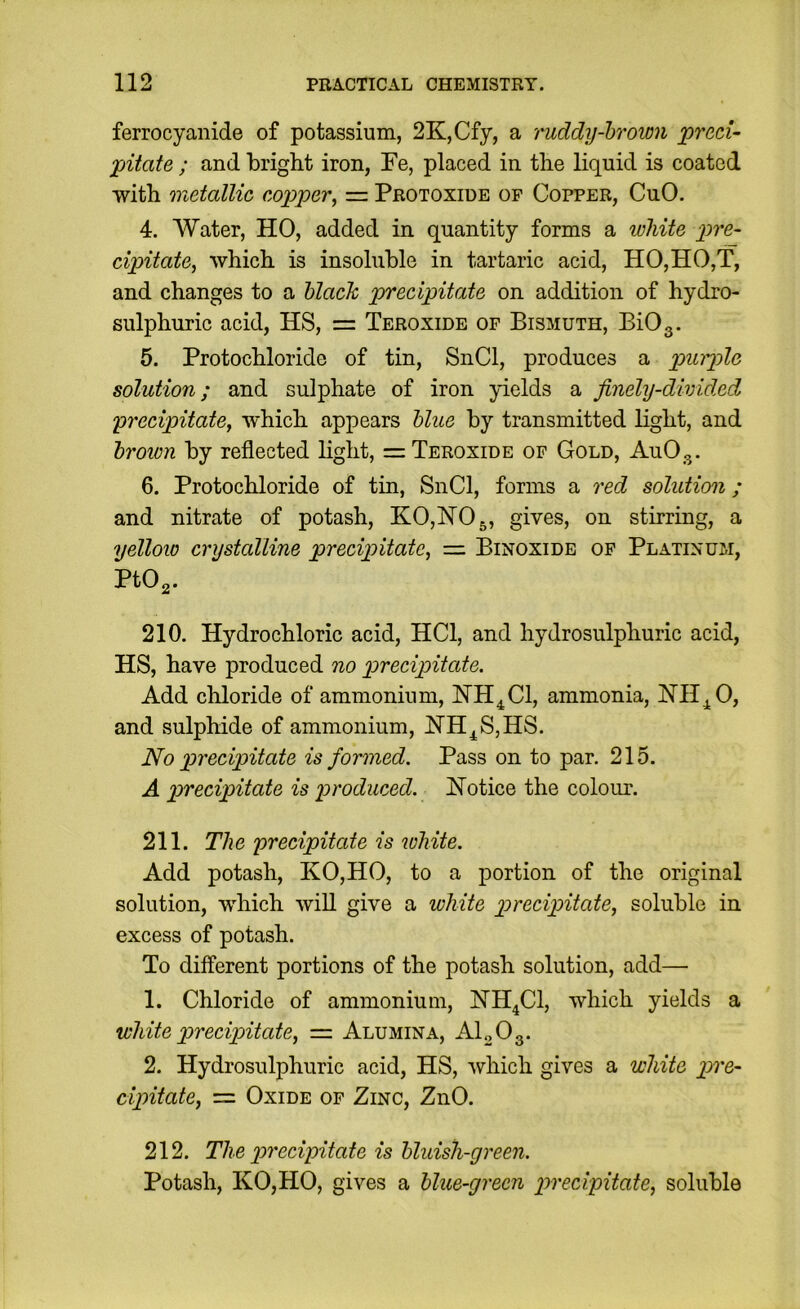 ferrocyaiiide of potassium, 2K,Cfy, a ruddy-brown precU pitate ; and bright iron, Fe, placed in the liquid is coated with metallic copper^ = Protoxide of Copper, CuO. 4. Water, HO, added in quantity forms a white pre- cipitate^ which is insoluble in tartaric acid, HO,HO,T, and changes to a black precipitate on addition of hydro- sulphuric acid, HS, = Peroxide of Bismuth, BiOg. 5. Protochloride of tin, SnCl, produces a puiple solution; and sulphate of iron yields a finely-divided precipitate^ which appears blue by transmitted light, and brown by reflected light, = Peroxide of Gold, AuOg. 6. Protochloride of tin, SnCl, forms a red solution; and nitrate of potash, K0,N05, gives, on stirring, a yellow crystalline precipitate^ = Binoxide of Platinum, PtO,. 210. Hydrochloric acid, HCl, and hydrosulphuric acid, HS, have produced no precipitate. Add chloride of ammonium, HH^Cl, ammonia, HHj^O, and sulphide of ammonium, ISTH^SjHS. No precipitate is formed. Pass on to par. 215. A precipitate is produced. Hotice the colour. 211. The precipitate is white. Add potash, KO,HO, to a portion of the original solution, which will give a white precipitate^ soluble in excess of potash. Po different portions of the potash solution, add—• 1. Chloride of ammonium, NH^Cl, which yields a white precipitate, — Alumina, Al„Og. 2. Hydrosulphuric acid, HS, 'which gives a white pre- cipitate, — Oxide of Zinc, ZnO. 212. The precipitate is bluish-green. Potash, KO,HO, gives a blue-green precipitate, soluble