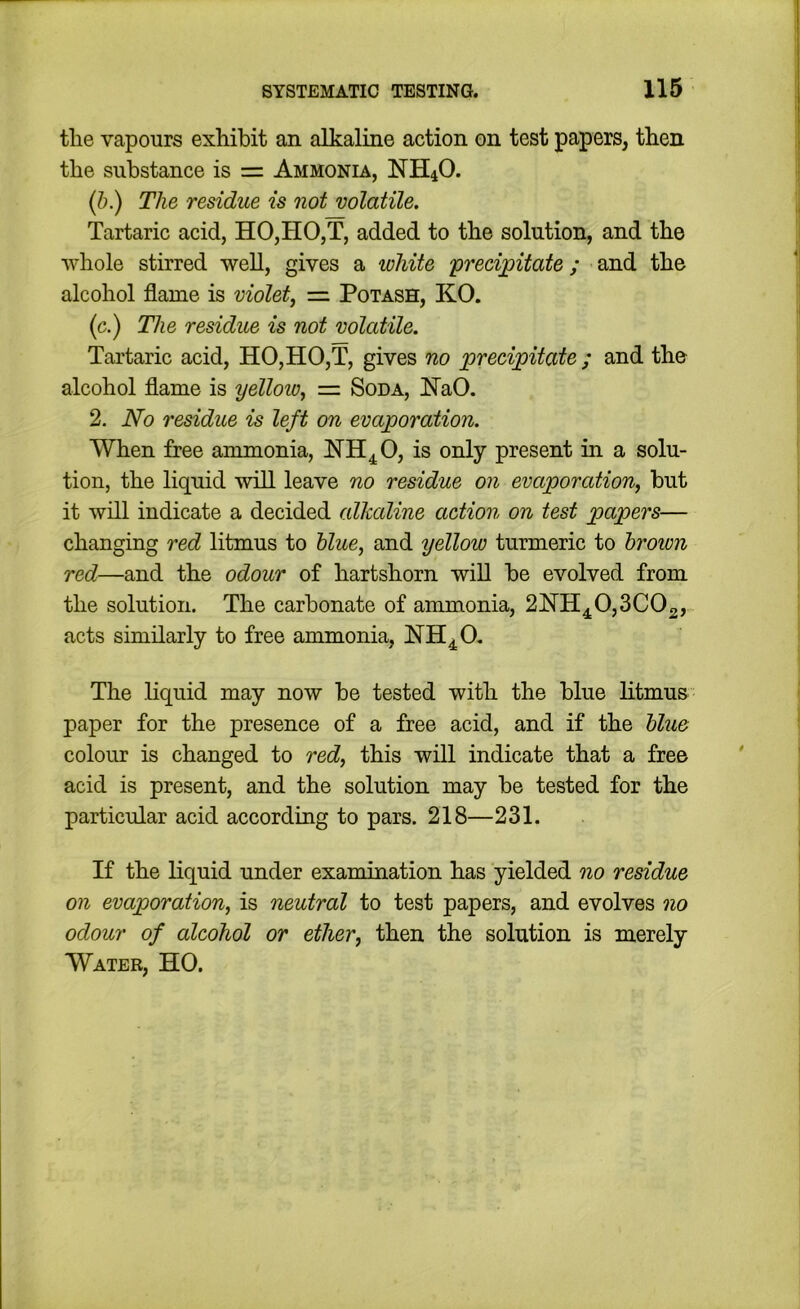 the vapours exhibit an alkaline action on test papers, then the substance is = Ammonia, NH4O. (b.) The residue is not volatile. Tartaric acid, HO,HO,T, added to the solution, and the whole stirred well, gives a white ‘preeijgitate; and the alcohol flame is violet, — Potash, KO. (c.) The residue is not volatile. Tartaric acid, HO,HO,T, gives no preci;pitate ; and the alcohol flame is yelloio, = Soda, NaO. 2. No residue is left on evaporation. When free ammonia, NH^O, is only present in a solu- tion, the liquid will leave no residue on evaporation, but it will indicate a decided alkaline action on test papers— changing red litmus to blue, and yellow turmeric to brown red—and the odour of hartshorn will be evolved from the solution. The carbonate of ammonia, 2NH4^0,3C02, acts similarly to free ammonia, The liquid may now be tested with the blue litmus paper for the presence of a free acid, and if the blue colour is changed to red, this will indicate that a free acid is present, and the solution may be tested for the particular acid according to pars. 218—231. If the liquid under examination has yielded no residue on evaporation, is neutral to test papers, and evolves no odour of alcohol or ether, then the solution is merely Water, HO.