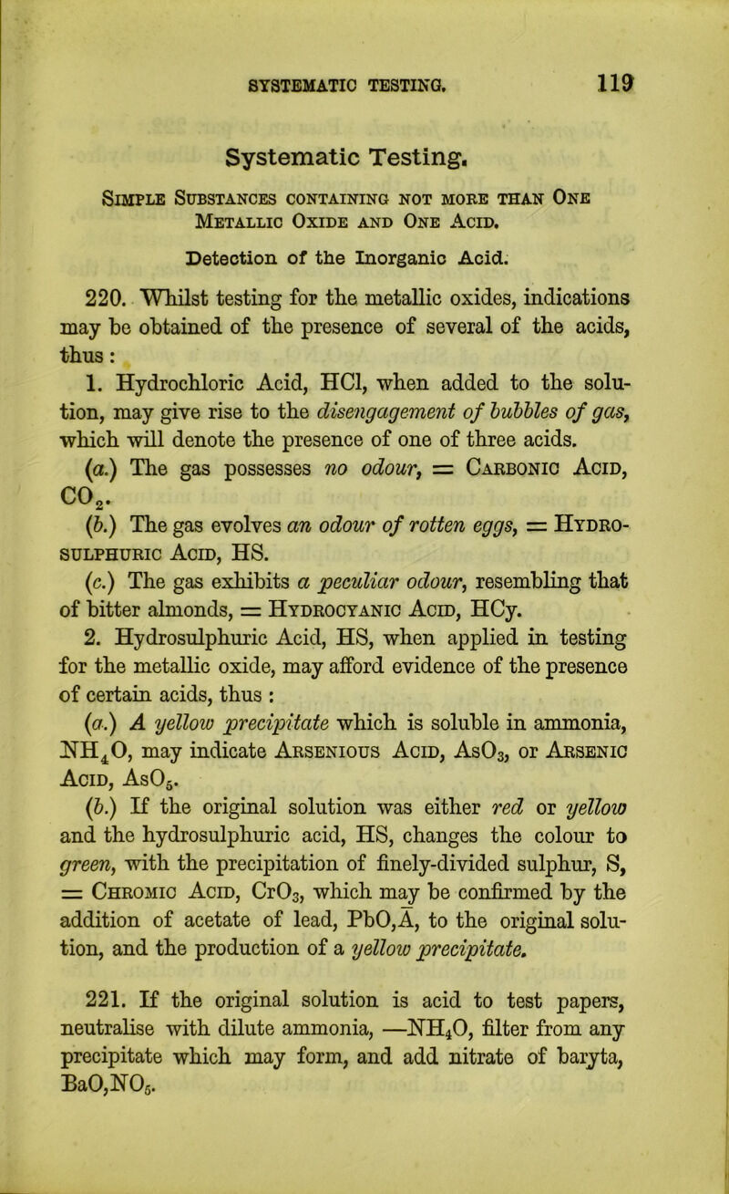 Systematic Testing, Simple Substances containing not more than One Metallic Oxide and One Acid, Detection of the Inorganic Acid. 220. WMlst testing for the metallic oxides, indications may be obtained of the presence of several of the acids, thus: 1. Hydrochloric Acid, HCl, when added to the solu- tion, may give rise to the disengagement of hubhles of gas, which will denote the presence of one of three acids. (a.) The gas possesses no odour, = Carbonic Acid, CO^. {b.) The gas evolves an odour of rotten eggs, — Hydro- sulphuric Acid, HS. (c.) The gas exhibits a peculiar odour, resembling that of bitter almonds, Hydrocyanic Acid, HCy. 2. Hydrosulphuric Acid, HS, when applied in testing for the metallic oxide, may afford evidence of the presence of certain acids, thus : {a.) A yellow precipitate which is soluble in ammonia, HH^O, may indicate Arsenious Acid, AsOs, or Arsenic Acid, AsOg. if.) If the original solution was either red or yellow and the hydrosulphuric acid, HS, changes the colour to green, with the precipitation of finely-divided sulphur, S, = Chromic Acid, CrOs, which may be confirmed by the addition of acetate of lead, PbO,A, to the original solu- tion, and the production of a yellow precipitate, 221. K the original solution is acid to test papers, neutralise with dilute ammonia, —HH4O, filter from any precipitate which may form, and add nitrate of baryta, Ba0,H06.