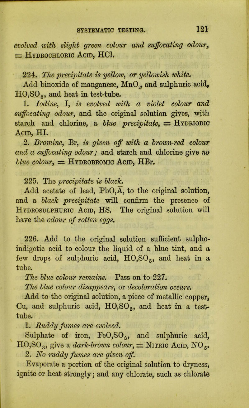 evolved with slight green colour and suffocating odoury = Hydrochloric Acm, HCl. 224. The precipitate is yellow^ or yellowish white* Add binoxide of manganese, MnOg, and sulphuric acid, HO,SO3, and heat in test-tube. 1. Iodine, I, is evolved with a violet colour and suffocating odour, and the original solution gives, with starch and chlorine, a hhie precipitate, = Hydriodic Acid, HI. 2. Bromine, Br, is given off with a hrown-red colour and a suffocating odour; and starch and chlorine give no blue colour, = Hydrobromio Acid, HBr, 225. ThQ precipitate is hlach. Add acetate of lead, PbO,A, to the original solution, and a black precipitate will confirm the presence of Hydrosulphurio Acid, HS. The original solution will have the odour of rotten eggs, 226. Add to the original solution sufiicient sulpho- indigotic acid to colour the liquid of a blue tint, and a few drops of sulphuric acid, H0,S03, and heat in a tube. The blue colour remains. Pass on to 227. The blue colour disappears, or decoloration occurs. Add to the original solution, a piece of metallic copper, Cu, and sulphuric acid, HO,SO3, and heat in a test- tube. 1. Ruddy fumes are evolved. Sulphate of iron, Pe0,S03, and sulphuric acid, HO,SOg, give a dark-brown colour, = Hitric Acid, HO5. 2. No ruddy fumes are given off. Evaporate a portion of the original solution to dryness, ignite or heat strongly; and any chlorate, such as chlorate