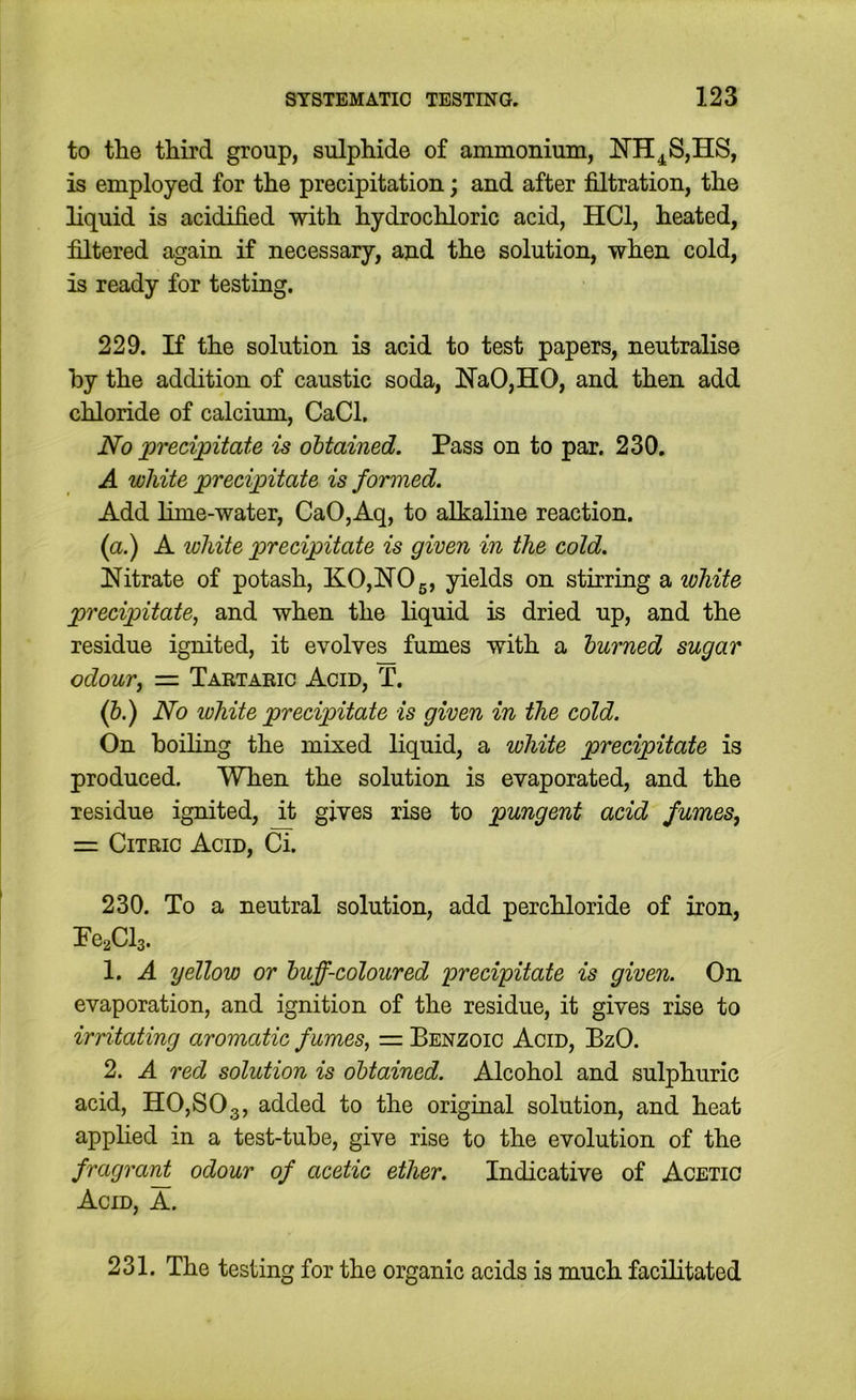 to tlie third group, sulphide of ammonium, !N’H4^S,HS, is employed for the precipitation; and after filtration, the liquid is acidified with hydrochloric acid, HCl, heated, filtered again if necessary, and the solution, when cold, is ready for testing. 229. If the solution is acid to test papers, neutralise by the addition of caustic soda, HaO,HO, and then add chloride of calcium, CaCl, No precipitate is obtained. Pass on to par. 230. A white precipitate is formed. Add lime-water, CaO,Aq, to alkaline reaction. (a.) A white precipitate is given in the cold. !Nitrate of potash, KO,NOg, yields on stirring a white precipitate, and when the liquid is dried up, and the residue ignited, it evolves fumes with a burned sugar odour, = Tartaeic Acid, T. (&.) No white precipitate is given in the cold. On boiling the mixed liquid, a white precipitate is produced. When the solution is evaporated, and the residue ignited, it gives rise to pungent acid fumes, z= Citric Acid, Ci. 230. To a neutral solution, add perchloride of iron, Pe^Cls. 1. A yellow or buff-coloured precipitate is given. On evaporation, and ignition of the residue, it gives rise to irritating aromatic f umes, — Benzoic Acid, BzO. 2. A red solution is obtained. Alcohol and sulphuric acid, H0,S03, 3-<icled to the original solution, and heat apphed in a test-tube, give rise to the evolution of the fragrant odour of acetic ether. Indicative of Acetic Acid, A. 231. The testing for the organic acids is much facilitated