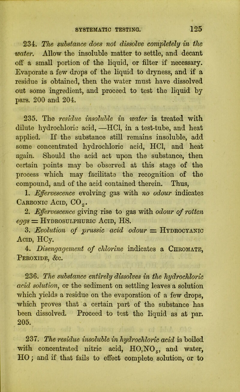 234. The substance does not dissolve completely in the water. Allow the insoluble matter to settle, and decant off a small portion of the liquid, or filter if necessary. Evaporate a few drops of the liquid to dryness, and if a residue is obtained, then the water must have dissolved out some ingredient, and proceed to test the liquid by pars. 200 and 204. 235. The residue insoluble in water is treated with dilute hydrochloric acid, —HCl, in a test-tube, and heat applied. If the substance still remains insoluble, add some concentrated hydrocldoric acid, HCl, and heat again. Should the acid act upon the substance, then certain points may be observed at this stage of the process which may facilitate the recognition of the compound, and of the acid contained therein. Thus, 1. Effervescence evolving gas with qio odour indicates Carbonic Acid, COg. 2. Effervescence giving rise to gas with odour of rotten eggs — Hydrosulphuric Acid, HS. 3. Evolution of piuissic acid odour — Hydrocyanic Acid, HCy. 4. Disengagement of chlorine indicates a Chromate, Peroxide, &c. 236. The substance entirely dissolves in the hydrochloric acid solution^ or the sediment on settling leaves a solution which yields a residue on the evaporation of a few drops, which proves that a certain part of the substance has been dissolved. Proceed to tost the liquid as at par. 205. 237. The residue insoluble in hydrochloric acid is boiled with concentrated nitric acid, HO,HO 5, and water, HO; and if that fails to effect complete solution, or to