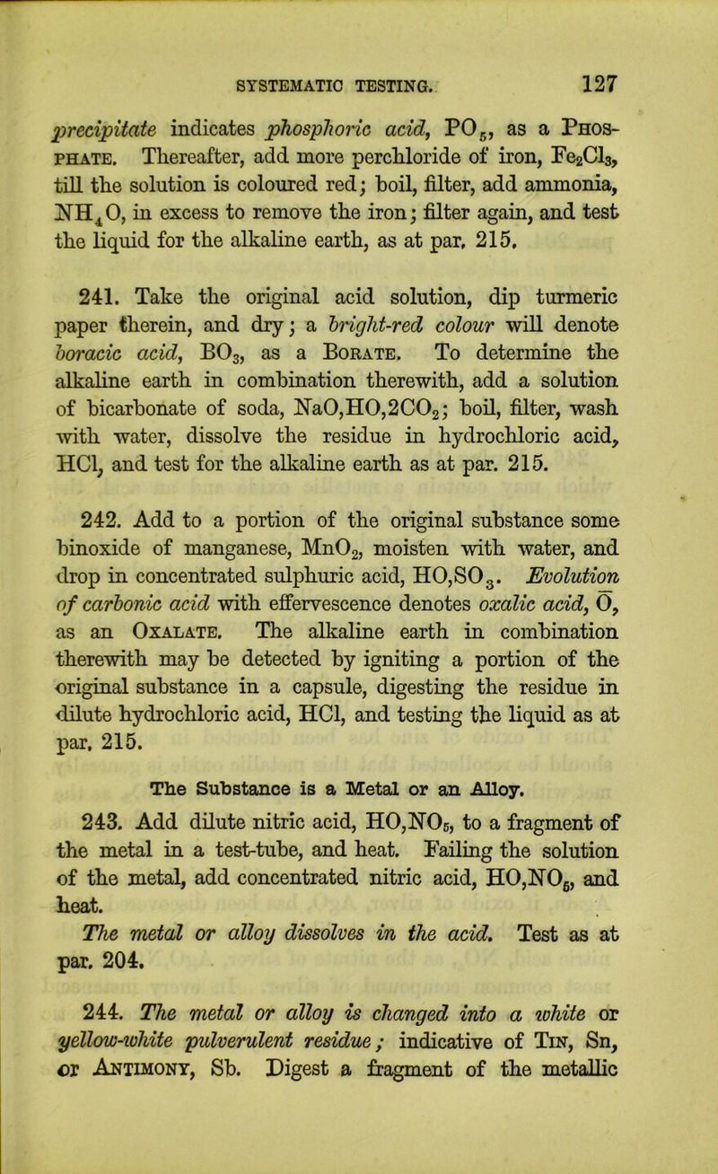 precipitate indicates phosplionc acid, PO5, as a Phos- phate. Thereafter, add more perchloride of iron, Pe2Cl3, till the solution is coloured red; boil, filter, add ammonia, iu excess to remove the iron; filter again, and test the liquid for the alkaline earth, as at par, 215, 241. Take the original acid solution, dip turmeric paper therein, and dry; a hright-red colour will denote horacic acid, BO3, as a Borate. To determine the alkaline earth in combination therewith, add a solution of bicarbonate of soda, Na0,H0,2C02; bod, filter, wash with water, dissolve the residue in hydrochloric acid, HCl; and test for the alkaline earth as at par. 215. 242. Add to a portion of the original substance some binoxide of manganese, Mn02, moisten with water, and drop in concentrated sulphuric acid, HO, SO 3. Evolution of carbonic acid with effervescence denotes oxalic acid, O, as an Oxalate. The alkaline earth in combination therewith may be detected by igniting a portion of the original substance in a capsule, digesting the residue in dilute hydrochloric acid, HCl, and testing the liquid as at par, 215. The Substance is a Metal or an Alloy. 243. Add dilute nitric acid, HOjHOs, to a fragment of the metal in a test-tube, and heat. Failing the solution of the metal, add concentrated nitric acid, HOjhrOg, and heat. The metal or alloy dissolves in the acid. Test as at par. 204. 244. The metal or alloy is changed into a white or yellow-white pulverulent residue; indicative of Tin, Sn, or Antimony, Sb. Digest a fragment of the metallic