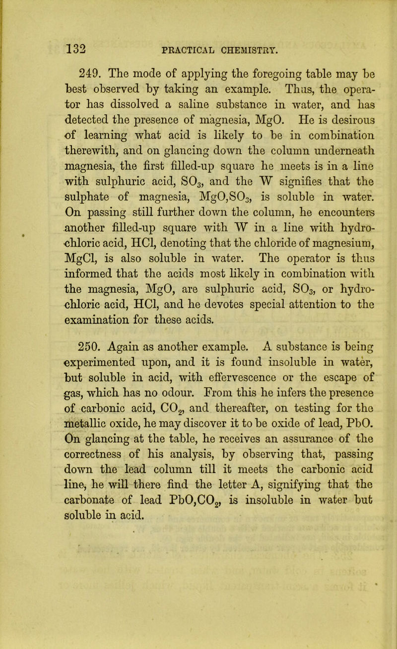 249. The mode of applying the foregoing table may be best observed by taking an example. Thus, the opera- tor has dissolved a saline substance in water, and has detected the presence of magnesia, MgO. He is desirous of learning what acid is likely to be in combination therewith, and on glancing down the column underneath magnesia, the first filled-up square he meets is in a line with sulphuric acid, SO3, and the W signifies that the sulphate of magnesia, Mg0,S03, is soluble in water. On passing still further dovm the column, he encounters another filled-up square with W in a line with hydro- ■chloric acid, HCl, denoting that the chloride of magnesium, MgCl, is also soluble in water. The operator is thus informed that the acids most likely in combination with the magnesia, MgO, are sulphuric acid, SO3, or hydro- chloric acid, HCl, and he devotes special attention to the examination for these acids. 250. Again as another example. A substance is being experimented upon, and it is found insoluble in water, but soluble in acid, with effervescence or the escape of gas, which has no odour. From this he infers the presence of carbonic acid, COg, and thereafter, on testing for the metallic oxide, he may discover it to be oxide of lead, PbO. On glancing at the table, he receives an assurance of the correctness of his analysis, by observing that, passing down the lead column till it meets the carbonic acid line, he will there find the letter A, signifying that the carbonate of lead Pb0,C02, is insoluble in water but soluble in acid.