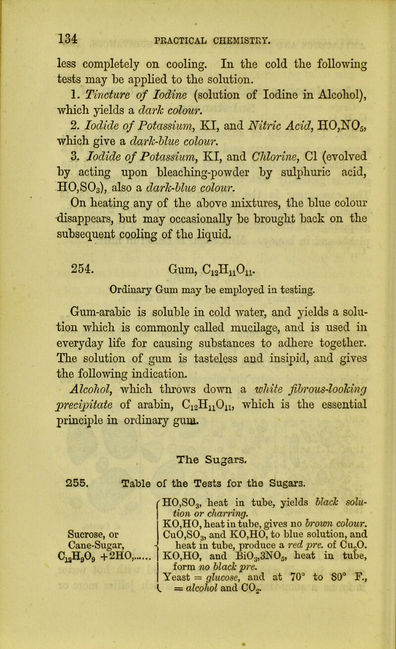 less completely on cooling. In the cold the following tests may he applied to the solution. 1. Tincture of Iodine (solution of Iodine in Alcohol), which yields a dark colour. 2. Iodide of Potassium, KI, and Nitric Acid, HOjIIOs, which give a darh-hlue colour. 3. Iodide of Potassium, KI, and Chlorine, Cl (evolved hy acting upon bleaching-powder by sulphuric acid, HOjSOs), also a darlc-hhie colour. On heating any of the above mixtures, the blue colour disappears, but may occasionally be brought back on the subsequent cooling of the liquid. 254. Gum, Ordinary Gum may be employed in testing. Gum-arabic is soluble in cold water, and yields a solu- tion which is commonly called mucdage, and is used in everyday life for causing substances to adhere together. The solution of gum is tasteless and insipid, and gives the following indication. Alcohol, which throws down a lohite fibrous-looking precipitate of arabin, Ci2HnOn, which is the essential principle in ordinary gum. The Sugars. 255. Table of the Tests for the Sugars. Sucrose, or Cane-Sugar, CiaHA +2HO,. 'H0,S03, heat in tube, yields blalz solu- tion or chairring. KO,HO, heat in tube, gives no brown colour. CuOjSOg, and KO,HO, to blue solution, and heat in tube, produce a red pre. of Cu.,0. KO,HO, and Bi03,3N0s, heat in tube, form no black pre. Yeast = glucose, and at 70° to 80° F., ^ = alcohol and COg.