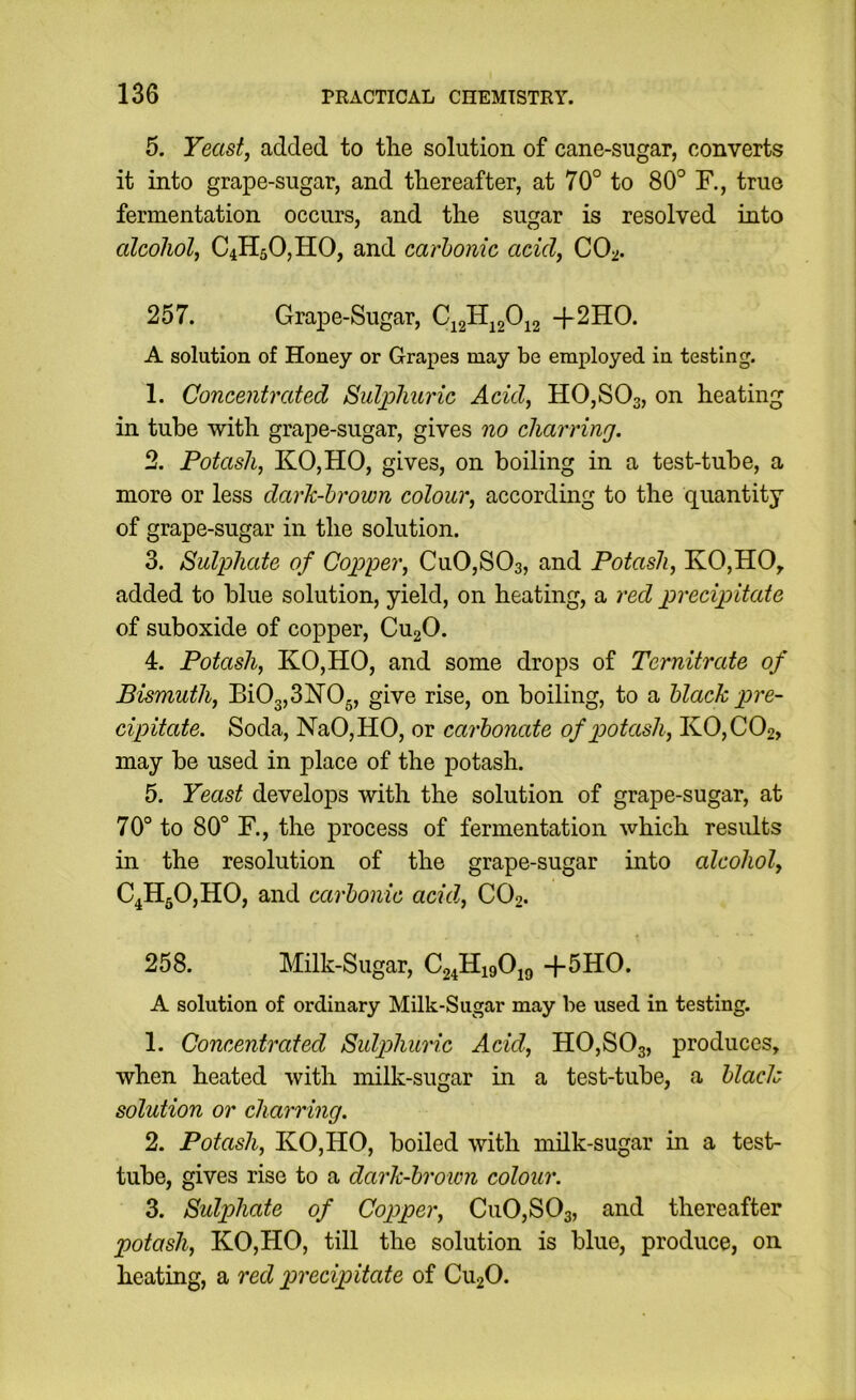 5. Yeast, added to the solution of cane-sugar, converts it into grape-sugar, and thereafter, at 70° to 80° R, true fermentation occurs, and the sugar is resolved into alcohol, C4H50,H0, and carbonic acid, CO-^. 257. Grape-Sugar, +2HO. A solution of Honey or Grapes may be employed in testing. 1. Concentrated Bid^huric Acid, HOjSOs, on heating in tube with grape-sugar, gives no charring. 2. Potash, KOjHO, gives, on boiling in a test-tube, a more or less dark-brown colour, according to the quantity of grape-sugar in the solution. 3. Sulphate of Copper, Cu0,S03, and Potash, KO,HOy added to blue solution, yield, on heating, a red precipitate of suboxide of copper, CugO. 4. Potash, KOjHO, and some drops of Ternitrate of Bismuth, Bi03,3H0g, give rise, on boiling, to a black pre- cipitate. Soda, NaOjHO, or carbonate of potash, K0,C02, may be used in place of the potash. 5. Yeast develops with the solution of grape-sugar, at 70° to 80° R, the process of fermentation which results in the resolution of the grape-sugar into alcohol, C4H50,H0, and carbonic acid., CO2. 258. Milk-Sugar, +5HO. A solution of ordinary Milk-Sugar may be used in testing. 1. Concentrated Sulphuric Acid, HOjSOg, produces, when heated with milk-sugar in a test-tube, a blach solution or charring. 2. Potash, KO,HO, boiled with milk-sugar in a test- tube, gives rise to a dark-brown colour. 3. Sulphate of Copper, Cu0,S03, and thereafter potash, KO,HO, till the solution is blue, produce, on heating, a red precipitate of CU2O.