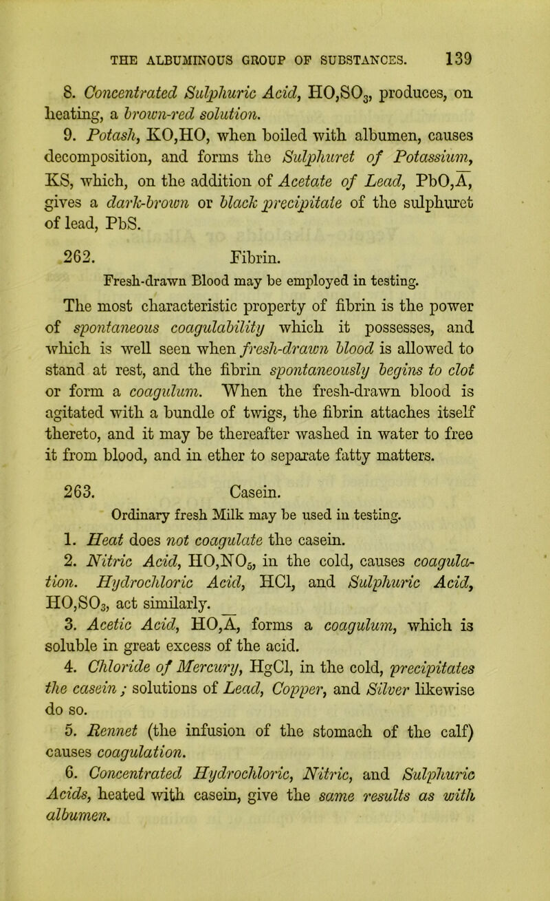 8. Concentrated Sid]pliuric Acid, HOjSOg, produces, on lieating, a hroiun-ved solution. 9. Potash, KOjHO, wlien boiled with albumen, causes decomposition, and forms the S>ulpliuret of Potassium, KS, which, on the addition of Acetate of Lead, PbO,A, gives a dark-hroivn or black imecijoitaie of the sulphuret of lead, PbS. 262. Pibrin. Fresh-drawn Blood may be employed in testing. The most characteristic property of fibrin is the power of syontaneous coagulability which it possesses, and which is well seen when fresh-draion blood is allowed to stand at rest, and the fibrin spontaneously begins to dot or form a coagulum. When the fresh-drawn blood is agitated with a bundle of twigs, the fibrin attaches itself thereto, and it may be thereafter washed in water to free it from blood, and in ether to separate fatty matters. 263. Casein. Ordinary fresh Milk may be used in testing. 1. Heat does not coagulate the casein. 2. Nitric Acid, H0,ISr05, in the cold, causes coagula- tion. Hydrochloric Acid, HCl, and Sulphuiic Acid, HOjSOs, act similarly. 3. Acetic Acid, HO,A, forms a coagulum, which is soluble in great excess of the acid. 4. Chloride of Mercury, HgCl, in the cold, precipitates the casein ; solutions of Lead, Copper, and Silver likewise do so. 5. Rennet (the infusion of the stomach of the calf) causes coagulation. 6. Concentrated Hydrochloric, Nitric, and Sulphuric Acids, heated with casein, give the same results as with albumen.