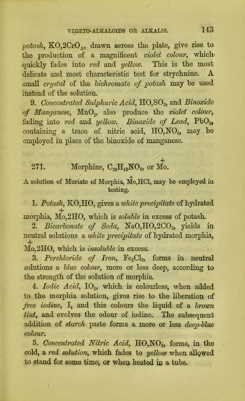 potash, K0,2Cr03, drawn across tlie plate, give rise to tlie production of a magnificent violet colour, which, quickly fades into red and yellow. This is the most dehcate and most characteristic test for strychnine. A small crystal of the hichromate of potash may he used instead of the solution. 9. Concentrated Sulphuric Acid, HOjSOs, and Binoxide of Manganese, Mn02, also produce the violet colour, fading mto red and yellow. Binoxide of Lead, Pb02, containing a trace of nitric acid, HOjNOs, may be employed in place of the binoxide of manganese. + 271. Morphine, Cg^HigNOe, or Mo. A solution of Muriate of Morphia, Mo,HCl, may be employed in testing. 1. Potash, KO,HO, gives a lohite precipitate of hydrated + morphia, Mo,2HO, which is soluble in excess of potash. 2. Bicarbonate of Soda, iN’a0,H0,2C02, yields in neutral solutions a lohite precipitate of hydrated morphia, + Mo,2HO, which is insoluble in excess. 3. Perchloride of Iron, Fe2Cl3, forms in neutral solutions a blue colour, more or less deep, according to the strength of the solution of morphia. 4. Iodic Acid, lOg, which is colourless, when added to the morphia solution, gives rise to the liberation of free iodine, I, and this colours the liquid of a brown tint, and evolves the odour of iodine. The subsequent addition of starch paste forms a more or less deep-blue colour. 5. Concentrated Nitric Acid, H0,]N’05, forms, in the cold, a red solution, which fades to yellow when allpwed to stand for some time, or when heated hi a tube,-