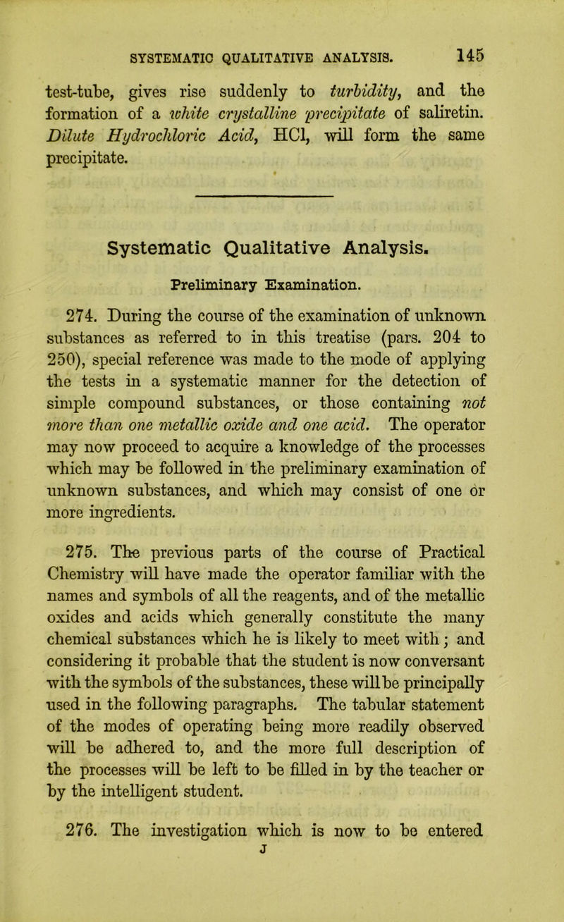 test-tube, gives rise suddenly to turhidityj and the formation of a white crystalline 'grecipitate of saliretin. Dilute Hydrochlonc Acid, HCl, will form the same precipitate. Systematic Qualitative Analysis. Preliminary Examination. 274. During the course of the examination of unknown substances as referred to in this treatise (pars. 204 to 250), special reference was made to the mode of applying the tests in a systematic manner for the detection of simple compound substances, or those containing not more than one metallic oxide and one acid. The operator may now proceed to acquire a knowledge of the processes which may be followed in the preliminary examination of unknown substances, and which may consist of one or more ingredients. 275. The previous parts of the course of Practical Chemistry will have made the operator familiar with the names and symbols of all the reagents, and of the metallic oxides and acids which generally constitute the many chemical substances which he is likely to meet with; and considering it probable that the student is now conversant with the symbols of the substances, these will be principally used in the following paragraphs. The tabular statement of the modes of operating being more readily observed will be adhered to, and the more full description of the processes will be left to be filled in by the teacher or by the intelligent student. 276. The investigation which is now to be entered j
