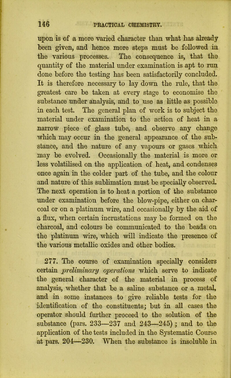 upon is of a more varied character than what has already been given, and hence more steps must be followed in the various processes. The consequence is, that the quantity of the material under examination is apt to rim done before the testing has been satisfactorily concluded. It is therefore necessary to lay down the rule, that the greatest care be taken at every stage to economise the substance under analysis, and to use as httle as possible in each test. The general plan of work is to subject the material under examination to the action of heat in a narrow piece of glass tube, and observe any change which may occur in the general appearance of the sub- stance, and the nature of any vapours or gases which may be evolved. Occasionally the material is more or less volatilised on the application of heat, and condenses once again in the colder part of the tube, and the colour and nature of this sublimation must be specially observed. The next operation is to heat a portion of the substance under examination before the blow-pipe, either on char- coal or on a platinum wire, and occasionally by the aid of a flux, when certain incrustations may be formed on the charcoal, and colours be communicated to the beads on the platinum wire, which will indicate the presence of the various metallic oxides and other bodies. 277. The course of examination specially considers certain ineliminary operations which serve to indicate the general character of the material in process of analysis, whether that be a saline substance or a metal, and in some instances to give reliable tests for the identification of the constituents; but in all cases the operator should further proceed to the solution of the substance (pars. 233—237 and 243—245); and to the application of the tests included in the Systematic Course at pars. 204—230. When the substance is insoluble in
