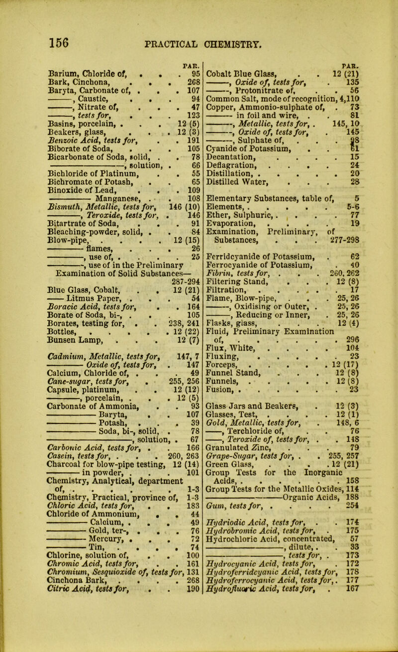 PAR. Barium, Chloride of, . . . 95 Bark, Cinchona, . . . 2C8 Baryta, Carbonate of, . . . 107 .Caustic, ... 94 , Nitrate of, ... 47 , tests for, . . . 123 Basins, porcelain, ... 12 (5) Beakers, glass, . . .12 (3) Benzoic Acid, tests for, . . 191 Biborate of Soda, . . . 105 Bicarbonate of Soda, solid, . , 78 , solution, . 66 Bichloride of Platinum, . . 55 Bichromate of Potash, . . 65 Binoxide of Lead, . . . 109 Manganese, . . 108 Bismuth, Metallic, tests for, 146 (10) , Teroxide, tests for, . 146 Bitartrate of Soda, ... 91 Bleaching-powder, solid, . . 84 Blow-pipe 12 (15) flames, ... 26 , use of, . . . .25 , use of in the Preliminary Examination of Solid Substances— 287-294 Blue Glass, Cobalt, . , 12 (21) Litmus Paper, ... 54 Boracic Acid, tests for, . .164 Borate of Soda, bi-, . . 105 Borates, testing for, . . 238, 241 Bottles, 12 (22) Bunsen Lamp, ... 12 (7) Cadmium, Metallic, tests for, 147, 7 Oxide of, tests for, . 147 Calcium, Chloride of, . . . 49 Cane-sugar, tests for, . 255, 256 Capsule, platinum, . . 12 (12) , porcelain, . . .12 (5) Carbonate of Ammonia, . . 93 Baryta, . . 107 Potash, ... 39 Soda, bi-, solid, , 78 , solution, . 67 Carbonic Acid, tests for, . . 166 Casein, tests for, . . . 260, 263 Charcoal for blow-pipe testing, 12 (14) in powder, . . . 101 Chemistry, Analytical, department of, ...... 1-3 Chemistry, Practical, province of, 1-3 Chloric Add, tests for, . . 183 Chloride of Ammonium, , , 44 Calcium, ... 49 Gold, ter-, ... 76 Mercury, . . , 72 Tin 74 Chlorine, solution of, . . 100 Chromic Add, tests for, . . 161 Chromium, Sesquioxide of, tests for, 131 Cinchona Bark, .... 268 Citric Ad^, tests for, . . 190 PAR. Cobalt Blue Glass, . . 12 (21) , Oxide of, tests for, . 135 , Protonitrate of, . . 56 Common Salt, mode of recognition, 4,110 Copper, Ammonio-sulphate of, . 73 in foil and wire, . . 81 , Metallic, tests for, . 145, 10 , Oxide of, tests for, . 145 , Sulphate of, . . . 98 Cyanide of Potassium, . . 61 Decantation, .... 15 Deflagration, .... 24 Distillation, 20 Distilled Water, ... 28 Elementary Substances, table of, 5 Elements, 5-6 Ether, Sulphuric,. . . .77 Evaporation 19 Examination, Preliminary, of Substances, . . . 277-298 Ferridcyanide of Potassium, . 62 Ferrocyanide of Potassium, . 40 Fibrin, tests for, . . . 260,262 Filtering Stand, . . .12 (8) Filtration, 17 Flame, Blow-pipe, . . .25,26 , Oxidising or Outer, . 25, 26 , Reducing or Inner, . 25, 26 Flasks, glass, ... 12 (4) Fluid, Preliminary Examination of, 296 Flux, White, .... 104 Fluxing, 23 Forceps, 12 (17) Funnel Stand, ... 12 (8) Funnels, 12 (8) Fusion, 23 Glass Jars and Beakers, . 12 (3) Glasses, Test, . . . .12(1) Gold, Metallic, tests for, . 148, 6 , Terchloride of, . . 76 , Teroxide of, tests for, . .118 Granulated Zinc, ... 79 Grape-Sugar, tests for, . . 255, 257 Green Glass, . . . .12 (21) Group Tests for the Inorganic Acids, 158 Group Tests for the Metallic Oxides, 114 Organic Acids, 188 Gum, tests for, .... 254 ITydriodic Add, tests for, . .174 Hydrobromic Acid, tests for, . 175 Hydrochloric Acid, concentrated, 57 , dilute,. . 33 , tests for, . 173 Hydrocyanic Add, tests for, . 172 Hydroferridcyanic Add, tests for, 178 Hydrofcrrocyanic Acid, tests for,. 177 Hydrofluoric Acid, tests for, . 167