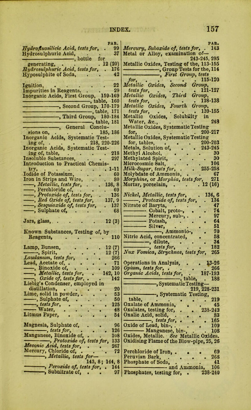 PAR. Hydrofluosilicic Acid, tests for, . 99 Hydrosulphuric Acid, . . 37 —, bottle for generating, . . . .12 (20) Hydrosulphuric Add, tests for, . 176 Hyposulphite of Soda, . . 42 Ignition, 22 Impurities in Reagents, . . 29 Inorganic Acids, First Group, 159-169 , table, 160 , Second Group, 170-179 , table, 171 , Third Group, 180-184 , table, 181 , General Conclu- sions on, . . . . 185, 186 Inorganic Acids, Systematic Test- ing of, . . . . 218, 220-226 Inorganic Acids, Systematic Test- ing of, table 218 Insoluble Substances, . . 297 Introduction to Practical Chemis- try, 1-11 Iodide of Potassium, . . 60 Iron in Strips and W'ire, . . 80 , Metallic, tests for, . . 136, 8 , Perchloride of, . . . 69 , Protoxide of, tests for, . 136 , Red Oxide of, tests for, 137, 9 , Sesquioxide of, tests for, . 137 , Sulphate of, . . . 68 Jars, glass 12 (3) Known Substances, Testing of, by Reagents, . . . .110 Lamp, Bunsen, . . .12 (7) , Spirit, ... 12 (7) Laudanum, tests for, . , 266 Lead, Acetate of, . . . .71 , Binoxide of, . . . 109 , Metallic, tests for, . 142, 10 , Oxide of, tests for, . . 142 Liebig’s Condenser, employed in distillation, .... 20 Lime, solid in powder, ... 53 , Sulphate of, . . . 50 , tests for, . . . .125 Water 48 Litmus Paper, .... 54 Magnesia, Sulphate of, . . 96 , tests for, . . .126 Manganese, Binoxide of, . . lo8 , Protoxide of, tests for, 133 Meconic Add, tests for, . . 267 Mercury, Chloride of, . . . 72 , Metallic, tests for— 143,8; 144,8 — , Peroxide of, tests for, . 144 , Subnitrate of, . . 97 PAR. Mercury, Suhoxide of, tests for, . 143 Metal or Alloy, examination of— 243-245, 295 Metallic Oxides, Testing of the, 113-155 , Group 'Tests for the, 114 , First Group, tests for, 115-120 Metallic Oxides, Second Group, tests for, .... 121-127 Metallic Oxides, Third Group, tests for, .... 128-138 Metallic Oxides, Fourth Group, tests for, .... 139-155 Metallic Oxides, Solubility in Water, &c 248 Metallic Oxides, Systematic Testing for 200-217 Metallic Oxides, Systematic Testing for, tables, . . . 200-203 Metals, Solution of, . . 243-245 Methyl Alcohol, ... 30 Methylated Spirit, ... 30 Microcosmic Salt, . . . 106 Milk-Sugar, tests for, . . 255-258 Molybdate of Ammonia, . . 67 Morphine, or Morphia, tests for, 271 Mortar, porcelain, . . .12 (16) Nickel, Metallic, tests for, . 134, 6 , Protoxide of, tests for, . 134 Nitrate of Baryta, ... 47 Cobalt, proto-, . . 74 Mercury, sub-, . . 97 Potash, ... 64 Silver, ... 51 , Ammonio-, . 70 Nitric Acid, concentrated, . 53 , dilute, ... 34 , tests for, . . 182 Nux Vomica, Strychnos, tests for, 265 Operations in Analysis, . . ^3-26 Opium, tests for, . . . . 266 Organic Adds, tests for, . 187-193 , table, . 188 , SystematicTesting— 219, 228-231 , Systematic Testing, table, 219 Oxalate of Ammonia, , . 45 Oxalates, testing for, . , 233-243 Oxalic Acid, solid, ... 83 , tests for, ... 165 Oxide of Lead, bin-, . . . 109 —; Manganese, bin-, . . 108 Oxides, Metallic. See Metallic Oxides. Oxidising Flame of the Blow-pipe, 25,26 Perchloride of Iron, . • • 69 Peruvian Bark 268 Phosphate of Soda, ... 41 and Ammonia, 106 Phosphates, testing for, . 238-240