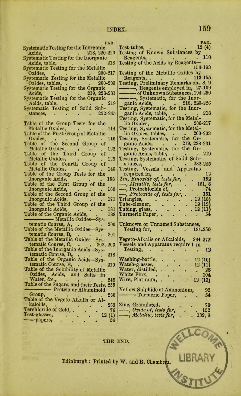 PAR. Systematic Testing for the Inorganic Acids, . . . 218, 220-226 Systematic Testing for the Inorganic Acids, table, .... 218 Systematic Testing for the Metallic Oxides, .... 200-217 Systematic Testing for the Metallic Oxides, tables, . . . 200-203 Systematic Testing for the Organic Acids, . . . 219, 228.231 Systematic Testing for the Organic Acids, table, .... 219 Systematic Testing of Solid Sub- stances, .... 232-245 Table of the Group Tests for the Metallic Oxides, . . . 114 Table of the First Group of Metallic Oxides, 116 Table of the Second Group of Metallic Oxides, . . . 122 Table of the Third Group of Metallic Oxides, . . .129 Table of the Fourth Group of Metallic Oxides, . . . 140 Table of the Group Tests for the Inorganic Acids, . . . 158 Table of the First Group of the Inorganic Acids, . . . 160 Table of the Second Group of the Inorganic Acids, , . ,171 Table of the Third Group of the Inorganic Acids, . . . 181 Table of the Organic Acids, . 188 Metallic Oxides—Sys- tematic Course, A, . . . 200 Table of the Metallic Oxides—Sys- tematic Course, B, . . . 201 Table of the Metallic Oxides—Sys- tematic Course, C, . . 202, 203 Table of the Inorganic Acids—Sys- tematic Course, D, . , . 218 Table of the Organic Acids—Sys- tematic Course, E, . . 219 Table of the Solubility of Metallic Oxides, Acids, and Salts in Water, &c., . . . . 248 Table of the Sugars, and their Tests, 255 —— ■ Proteic or Albuminoid Group, 260 Table of the Vegeto-Alkalis or Al- kaloids, 269 Ter chloride of Gold, ... 76 Test-glasses, ... 12 (1) papers, .... 54 PAR. Test-tubes, . . . . 12 (4) Testing of Known Substances by Reagents, 110 Testing of the Acids by Reagents— 156-193 Testing of the Metallic Oxides by Reagents, .... 113-155 Testing, Preliminary Remarks oh, 8, 0 , Reagents employed in, 27-109 of Unknown Substances, 194-250 , Systematic, for the Inor- ganic Acids, . . 218, 220-226 Testing, Systematic, for the Inor- ganic Acids, table, . . . 218 Testing, Systematic, for the Metal- lic Oxides, . . . 200-217 Testing, Systematic, for the Metal- lic Oxides, tables, . . 200-203 Testing, Systematic, for the Or- ganic Acids, . . 219, 228-231 Testing, Systematic, for the Or- ganic Acids, table, . . . 219 Testing, Systematic, of Solid Sub- stances, .... 232-245 Testing, Vessels and Apparatus required in 12 Thi, Binoxide of, tests for, . 152 —, Metallic, tests for, . 151, 8 —, Protochloride of, . . 74 —, Protoxide of, tests for, . 151 Triangles, . . . .12 (18) Tube-cleaner, . . . 12 (19) Tubing, glass, . . . .12 (11) Turmeric Paper, . . . .54 Unknown or Unnamed Substances, Testing for, . . . 194-250 Vegeto-Alkalis or Alkaloids, 264-272 Vessels and Apparatus required in Testing, 12 Washing-bottle, ... 12 (10) Watch-glasses, . . . 12 (11) Water, distilled 28 White Flux, .... 104 Wire, Platinum, ... 12 (13) Yellow Sulphide of Ammonium, 92 Turmeric Paper, . . 54 Zinc, Granulated, ... 79 , Oxide of, tests for, . . 132 , Metallic, tests for, . . 132, 6