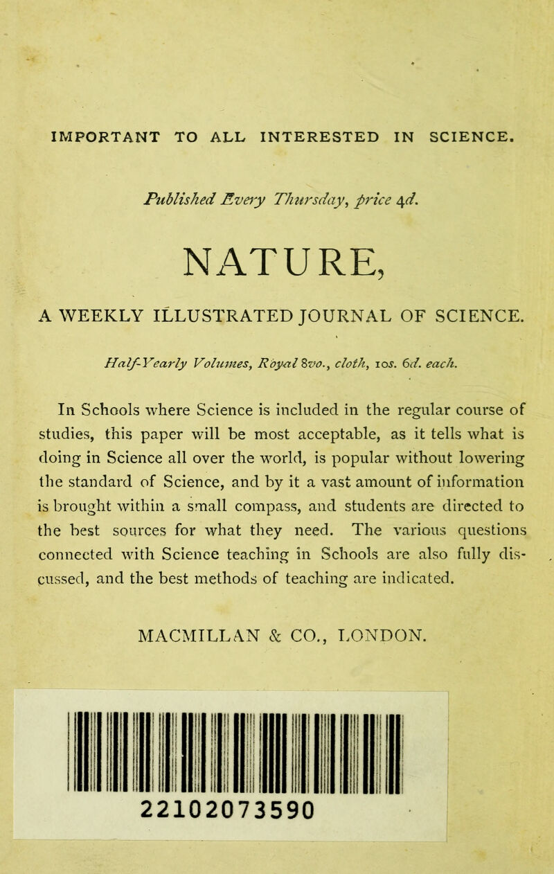 IMPORTANT TO ALL INTERESTED IN SCIENCE. Published Every Thursday, price 4d. NATURE, A WEEKLY ILLUSTRATED JOURNAL OF SCIENCE. Half-Yearly Volumes, Royal Bvo., cloth, 10s. 6d. each. In Schools where Science is included in the regular course of studies, this paper will be most acceptable, as it tells what is doing in Science all over the world, is popular without lowering the standard of Science, and by it a vast amount of information is brought within a small compass, and students are directed to the best sources for what they need. The various questions connected with Science teaching in Schools are also fully dis- cussed, and the best methods of teaching are indicated. MACMILLAN Sc CO., LONDON.