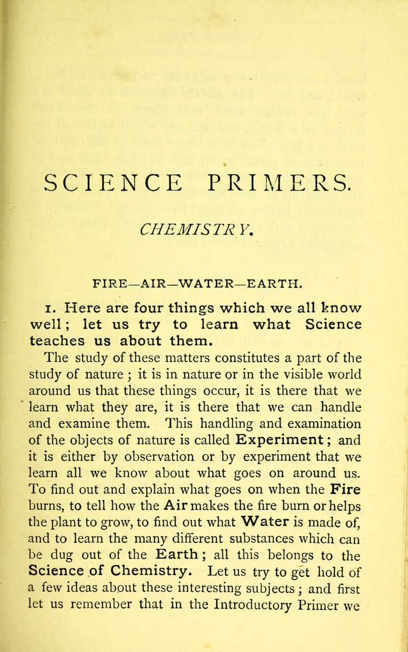 SCIENCE PRIMERS. CHEMISTRY. FIRE—AIR—WATER—EARTH. i. Here are four things which we all know well; let us try to learn what Science teaches us about them. The study of these matters constitutes a part of the study of nature ; it is in nature or in the visible world around us that these things occur, it is there that we learn what they are, it is there that we can handle and examine them. This handling and examination of the objects of nature is called Experiment; and it is either by observation or by experiment that we learn all we know about what goes on around us. To find out and explain what goes on when the Fire burns, to tell how the Air makes the fire burn or helps the plant to grow, to find out what Water is made of, and to learn the many different substances which can be dug out of the Earth ; all this belongs to the Science of Chemistry. Let us try to get hold of a few ideas about these interesting subjects; and first let us remember that in the Introductory Primer we