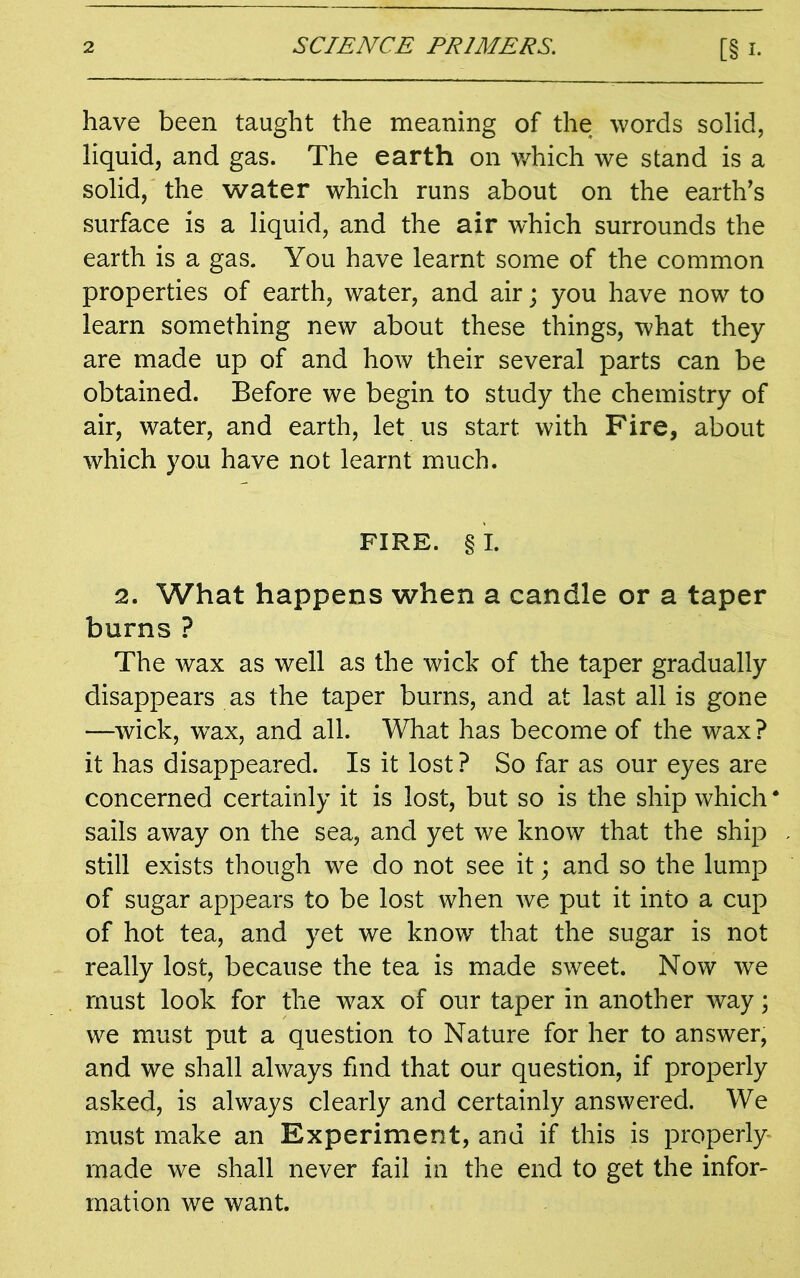 have been taught the meaning of the words solid, liquid, and gas. The earth on which we stand is a solid, the water which runs about on the earth's surface is a liquid, and the air which surrounds the earth is a gas. You have learnt some of the common properties of earth, water, and air; you have now to learn something new about these things, what they are made up of and how their several parts can be obtained. Before we begin to study the chemistry of air, water, and earth, let us start with Fire, about which you have not learnt much. FIRE. § I. 2. What happens when a candle or a taper burns ? The wax as well as the wick of the taper gradually disappears as the taper burns, and at last all is gone —wick, wax, and all. What has become of the wax? it has disappeared. Is it lost ? So far as our eyes are concerned certainly it is lost, but so is the ship which sails away on the sea, and yet we know that the ship still exists though we do not see it; and so the lump of sugar appears to be lost when we put it into a cup of hot tea, and yet we know that the sugar is not really lost, because the tea is made sweet. Now we must look for the wax of our taper in another way; we must put a question to Nature for her to answer, and we shall always find that our question, if properly asked, is always clearly and certainly answered. We must make an Experiment, and if this is properly made we shall never fail in the end to get the infor- mation we want.