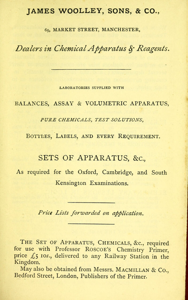 JAMES WOOLLEY, SONS, & CO., 69, MARKET STREET, MANCHESTER, Dealers in Chemical Apparatus 8f Reagents. LABORATORIES SUPPLIED WITH BALANCES, ASSAY & VOLUMETRIC APPARATUS, PURE CHEMICALS, TEST SOLUTIONS, Bottles, Labels, and every Requirement, SETS OF APPARATUS, &c., As required for the Oxford, Cambridge, and South Kensington Examinations, Price Lists forwarded on application. The Set of Apparatus, Chemicals, &c., required for use with Professor Roscoe’s Chemistry Primer, price £5 10s., delivered to any Railway Station in the Kingdom. May also be obtained from Messrs. Macmillan & Co., Bedford Street, London, Publishers of the Primer.