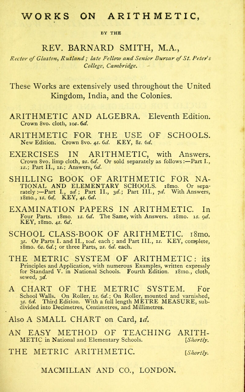 WORKS ON ARITHMETIC BY THE REV. BARNARD SMITH, M.A., Rector of Glaston, Rutland ; late Fellow and Senior Bursar of St. Peter1s College, Cambridge. These Works are extensively used throughout the United Kingdom, India, and the Colonies. ARITHMETIC AND ALGEBRA. Eleventh Edition. Crown 8vo. cloth, ios. 6d. ARITHMETIC FOR THE USE OF SCHOOLS. New Edition. Crown 8vo. 4s. 6d. KEY, 8s. 6d. EXERCISES IN ARITHMETIC, with Answers. Crown 8vo. limp cloth, 2s. 6d. Or sold separately as follows :—Part I., is.; Part II., is.; Answers, 6d. SHILLING BOOK OF ARITHMETIC FOR NA- TIONAL AND ELEMENTARY SCHOOLS. i8mo. Or sepa- rately:—Part I., 2d; Part II., 3d.\ Part III., 7d. With Answers, i8mo., is. 6d. KEY, 4s. 6d. EXAMINATION PAPERS IN ARITHMETIC. In Four Parts. i8mo. is. 6d. The Same, with Answers. i8mo. is. 9d. KEY, i8mo. 4s. 6d. SCHOOL CLASS-BOOK OF ARITHMETIC. i8mo. 3s. Or Parts I. and II., zod. each ; and Part III., is. KEY, complete, i8mo. 6s. 6d.; or three Parts, 2s. 6d. each. THE METRIC SYSTEM OF ARITHMETIC: its Principles and Application, with numerous Examples, written expressly for Standard V. in National Schools. Fourth Edition. i8mo., cloth, sewed, 3d. A CHART OF THE METRIC SYSTEM. For School Walls. On Roller, is. 6d.; On Roller, mounted and varnished, 3s. 6d. Third Edition. With a full length METRE MEASURE, sub- divided into Decimetres, Centimetres, and Millimetres. Also A SMALL CHART on Card, id. AN EASY METHOD OF TEACHING ARITH- METIC in National and Elementary Schools. [Shortly. THE METRIC ARITHMETIC. {Shortly.