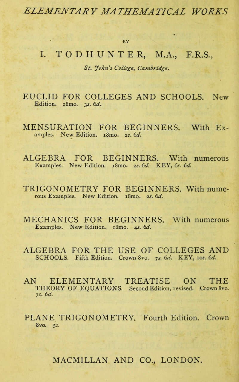 ELEMENTAR Y MA THEM A TICAL WORKS BY I. TODHUNTER, M.A., F.R.S., St. John's College, Cambridge. EUCLID FOR COLLEGES AND SCHOOLS. New Edition, i8mo. 3J. 6d. MENSURATION FOR BEGINNERS. With Ex- amples. New Edition. i8mo. 2s. 6d. ALGEBRA FOR BEGINNERS. With numerous Examples. New Edition. i8mo. 2s. 6d. KEY, 6s. 6d. TRIGONOMETRY FOR BEGINNERS. With nume- rous Examples. New Edition. i8mo. 2s. 6d. MECHANICS FOR BEGINNERS. With numerous Examples. New Edition. i8mo. 4s. 6d. ALGEBRA FOR THE USE OF COLLEGES AND SCHOOLS. Fifth Edition. Crown 8vo. 7j. 6d. KEY, 10s. 6d. AN ELEMENTARY TREATISE ON THE THEORY OF EQUATIONS. Second Edition, revised. Crown 8vo. ys. 6d. PLANE. TRIGONOMETRY. Fourth Edition. Crown 8vo. 5^.