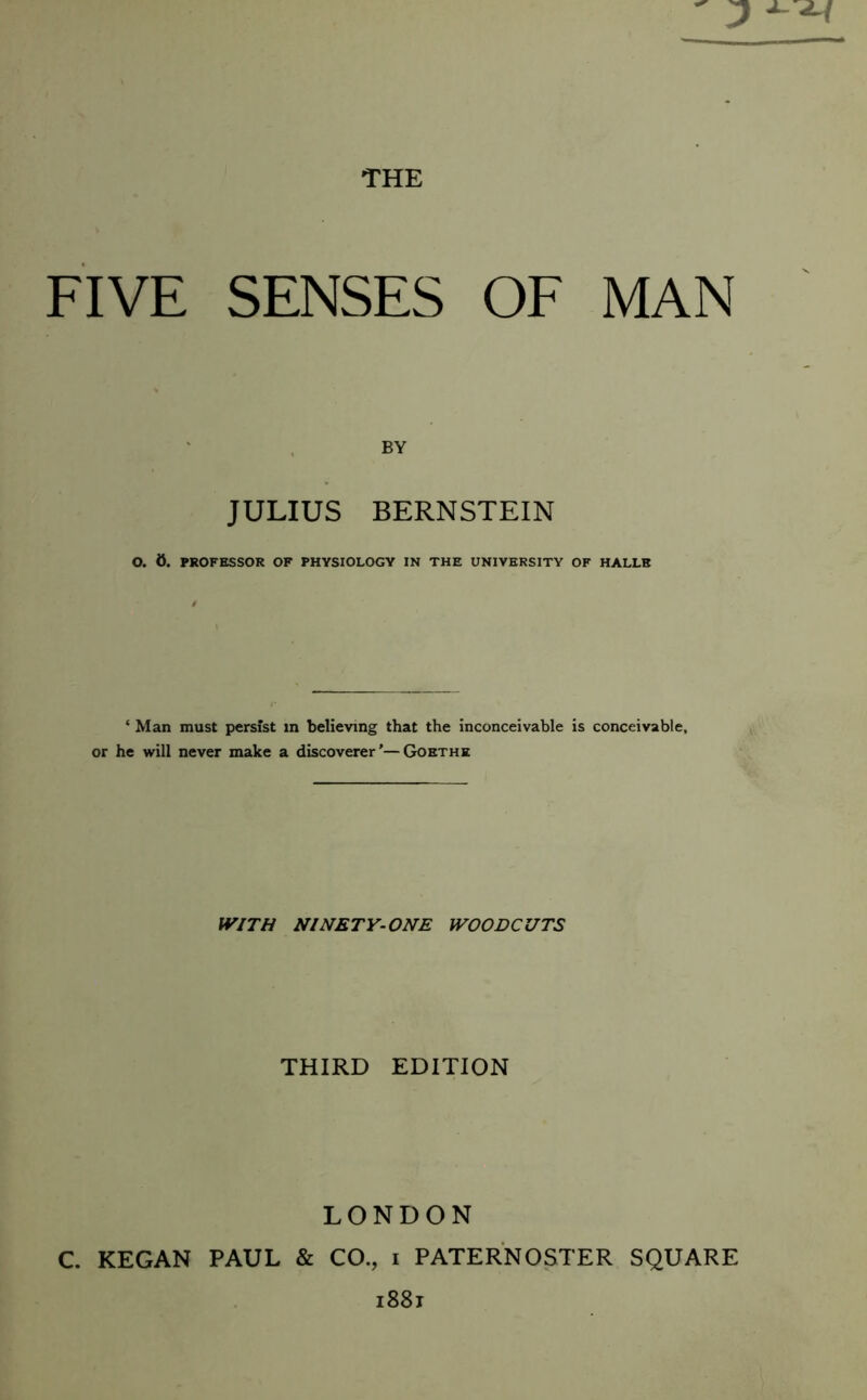 FIVE SENSES OF MAN BY JULIUS BERNSTEIN O. 0. PROFESSOR OF PHYSIOLOGY IN THE UNIVERSITY OF HALLE ‘ Man must persist in believing that the inconceivable is conceivable, or he will never make a discoverer’—Goethe WITH NINETY-ONE WOODCUTS THIRD EDITION LONDON C. KEGAN PAUL & CO., i PATERNOSTER SQUARE i88j