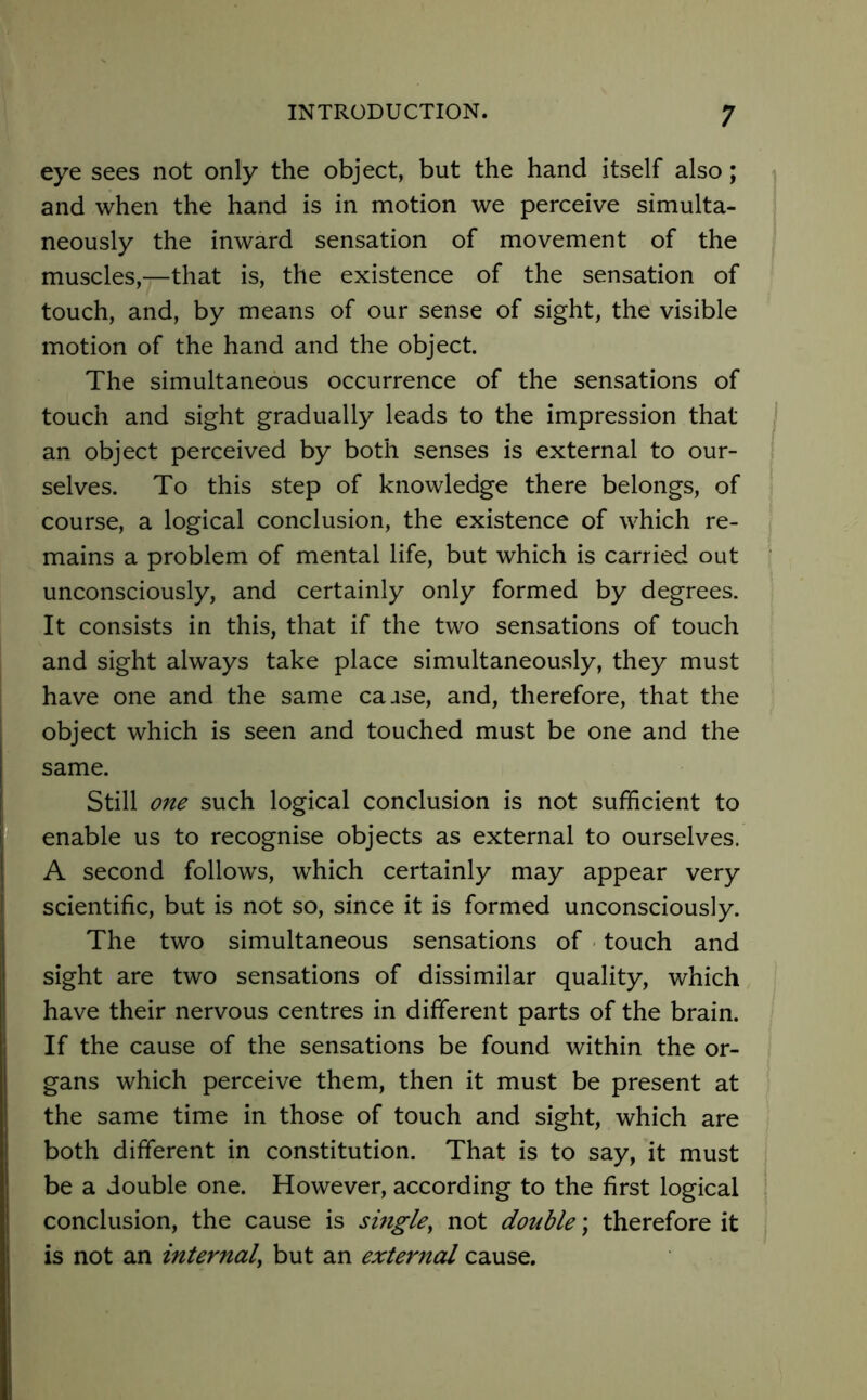 eye sees not only the object, but the hand itself also; and when the hand is in motion we perceive simulta- neously the inward sensation of movement of the muscles,—that is, the existence of the sensation of touch, and, by means of our sense of sight, the visible motion of the hand and the object. The simultaneous occurrence of the sensations of touch and sight gradually leads to the impression that an object perceived by both senses is external to our- selves. To this step of knowledge there belongs, of course, a logical conclusion, the existence of which re- mains a problem of mental life, but which is carried out unconsciously, and certainly only formed by degrees. It consists in this, that if the two sensations of touch and sight always take place simultaneously, they must have one and the same caase, and, therefore, that the object which is seen and touched must be one and the same. Still one such logical conclusion is not sufficient to enable us to recognise objects as external to ourselves. A second follows, which certainly may appear very scientific, but is not so, since it is formed unconsciously. The two simultaneous sensations of touch and sight are two sensations of dissimilar quality, which have their nervous centres in different parts of the brain. If the cause of the sensations be found within the or- gans which perceive them, then it must be present at the same time in those of touch and sight, which are both different in constitution. That is to say, it must be a double one. However, according to the first logical conclusion, the cause is single, not double; therefore it is not an internal, but an external cause.