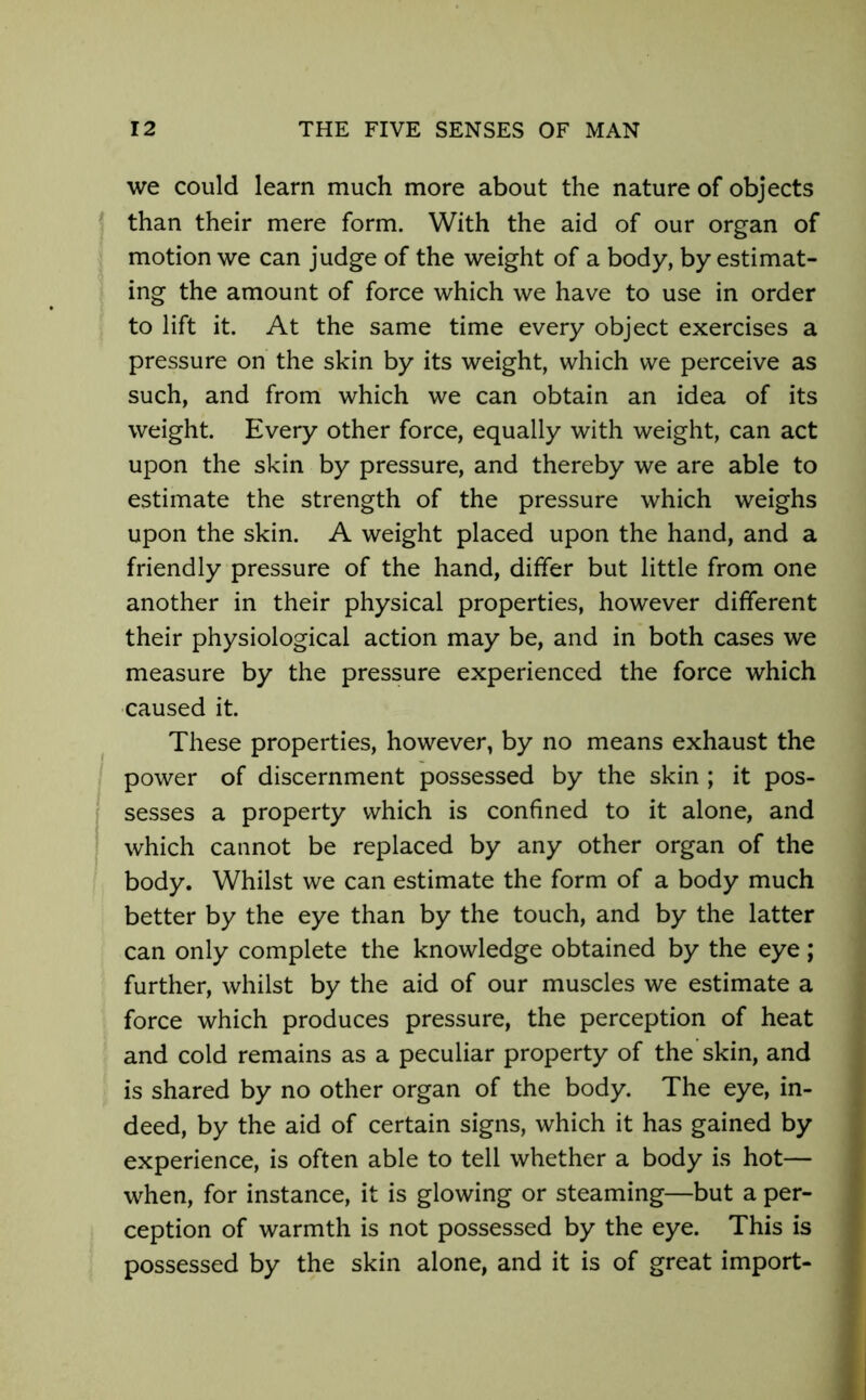 we could learn much more about the nature of objects than their mere form. With the aid of our organ of motion we can judge of the weight of a body, by estimat- ing the amount of force which we have to use in order to lift it. At the same time every object exercises a pressure on the skin by its weight, which we perceive as such, and from which we can obtain an idea of its weight. Every other force, equally with weight, can act upon the skin by pressure, and thereby we are able to estimate the strength of the pressure which weighs upon the skin. A weight placed upon the hand, and a friendly pressure of the hand, differ but little from one another in their physical properties, however different their physiological action may be, and in both cases we measure by the pressure experienced the force which caused it. These properties, however, by no means exhaust the power of discernment possessed by the skin ; it pos- sesses a property which is confined to it alone, and which cannot be replaced by any other organ of the body. Whilst we can estimate the form of a body much better by the eye than by the touch, and by the latter can only complete the knowledge obtained by the eye; further, whilst by the aid of our muscles we estimate a force which produces pressure, the perception of heat and cold remains as a peculiar property of the skin, and is shared by no other organ of the body. The eye, in- deed, by the aid of certain signs, which it has gained by experience, is often able to tell whether a body is hot— when, for instance, it is glowing or steaming—but a per- ception of warmth is not possessed by the eye. This is possessed by the skin alone, and it is of great import-