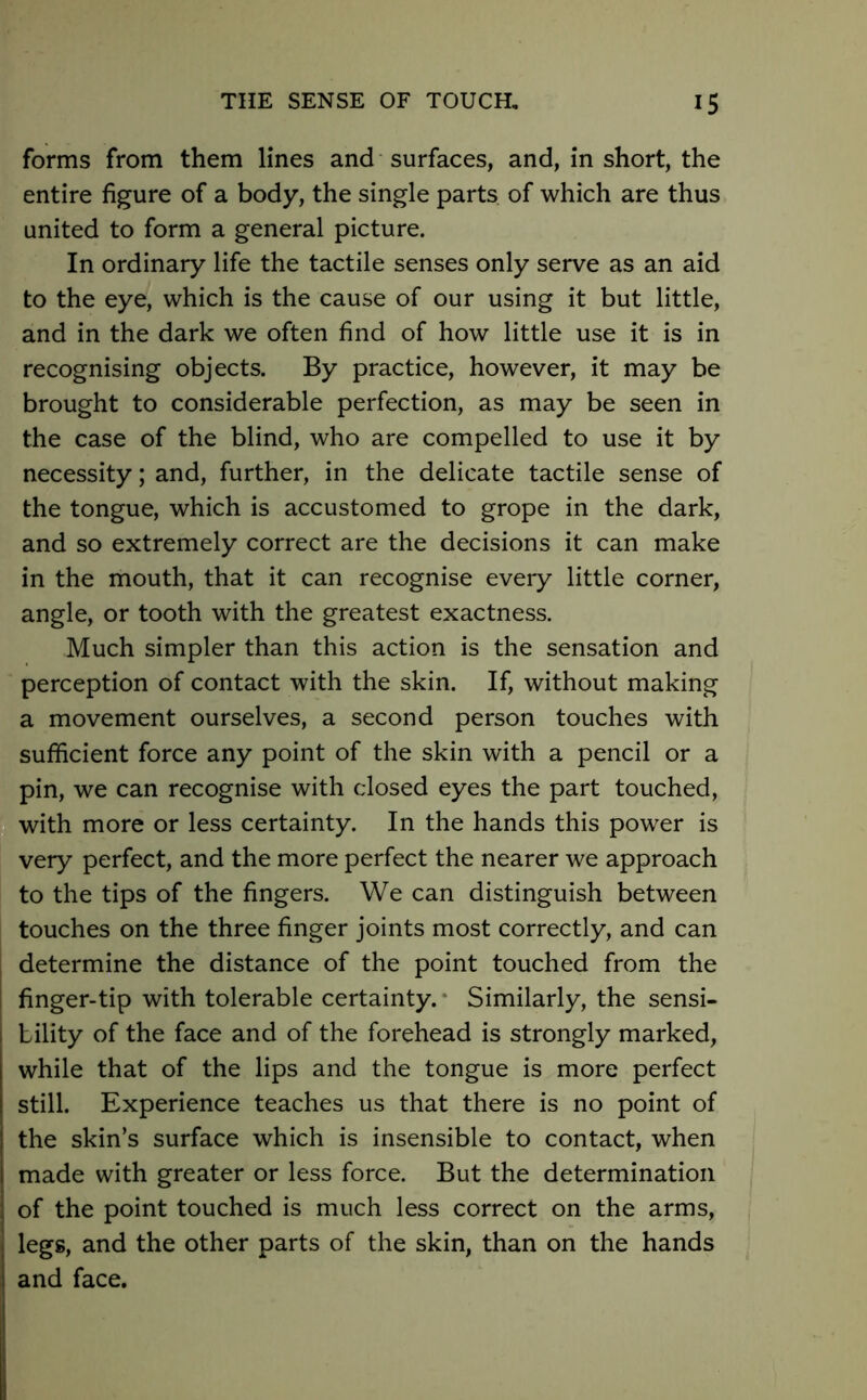 forms from them lines and surfaces, and, in short, the entire figure of a body, the single parts of which are thus united to form a general picture. In ordinary life the tactile senses only serve as an aid to the eye, which is the cause of our using it but little, and in the dark we often find of how little use it is in recognising objects. By practice, however, it may be brought to considerable perfection, as may be seen in the case of the blind, who are compelled to use it by necessity; and, further, in the delicate tactile sense of the tongue, which is accustomed to grope in the dark, and so extremely correct are the decisions it can make in the mouth, that it can recognise every little corner, angle, or tooth with the greatest exactness. Much simpler than this action is the sensation and perception of contact with the skin. If, without making a movement ourselves, a second person touches with sufficient force any point of the skin with a pencil or a pin, we can recognise with closed eyes the part touched, with more or less certainty. In the hands this power is very perfect, and the more perfect the nearer we approach to the tips of the fingers. We can distinguish between touches on the three finger joints most correctly, and can determine the distance of the point touched from the finger-tip with tolerable certainty. Similarly, the sensi- bility of the face and of the forehead is strongly marked, while that of the lips and the tongue is more perfect still. Experience teaches us that there is no point of the skin’s surface which is insensible to contact, when made with greater or less force. But the determination of the point touched is much less correct on the arms, legs, and the other parts of the skin, than on the hands and face.