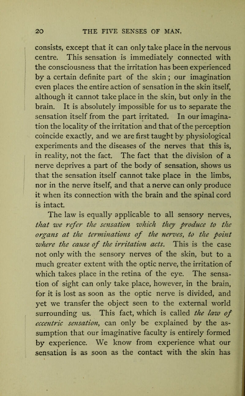 consists, except that it can only take place in the nervous centre. This sensation is immediately connected with the consciousness that the irritation has been experienced by a certain definite part of the skin ; our imagination even places the entire action of sensation in the skin itself, although it cannot take place in the skin, but only in the brain. It is absolutely impossible for us to separate the sensation itself from the part irritated. In our imagina- tion the locality of the irritation and that of the perception coincide exactly, and we are first taught by physiological experiments and the diseases of the nerves that this is, in reality, not the fact. The fact that the division of a nerve deprives a part of the body of sensation, shows us that the sensation itself cannot take place in the limbs, nor in the nerve itself, and that a nerve can only produce it when its connection with the brain and the spinal cord is intact. The law is equally applicable to all sensory nerves, that we refer the sensation which they produce to the organs at the terminations of the nerves, to the point where the cause of the irritation acts. This is the case not only with the sensory nerves of the skin, but to a much greater extent with the optic nerve, the irritation of which takes place in the retina of the eye. The sensa- tion of sight can only take place, however, in the brain, for it is lost as soon as the optic nerve is divided, and yet we transfer the object seen to the external world surrounding us. This fact, which is called the law of eccentric sensation, can only be explained by the as- sumption that our imaginative faculty is entirely formed by experience. We know from experience what our sensation is as soon as the contact with the skin has