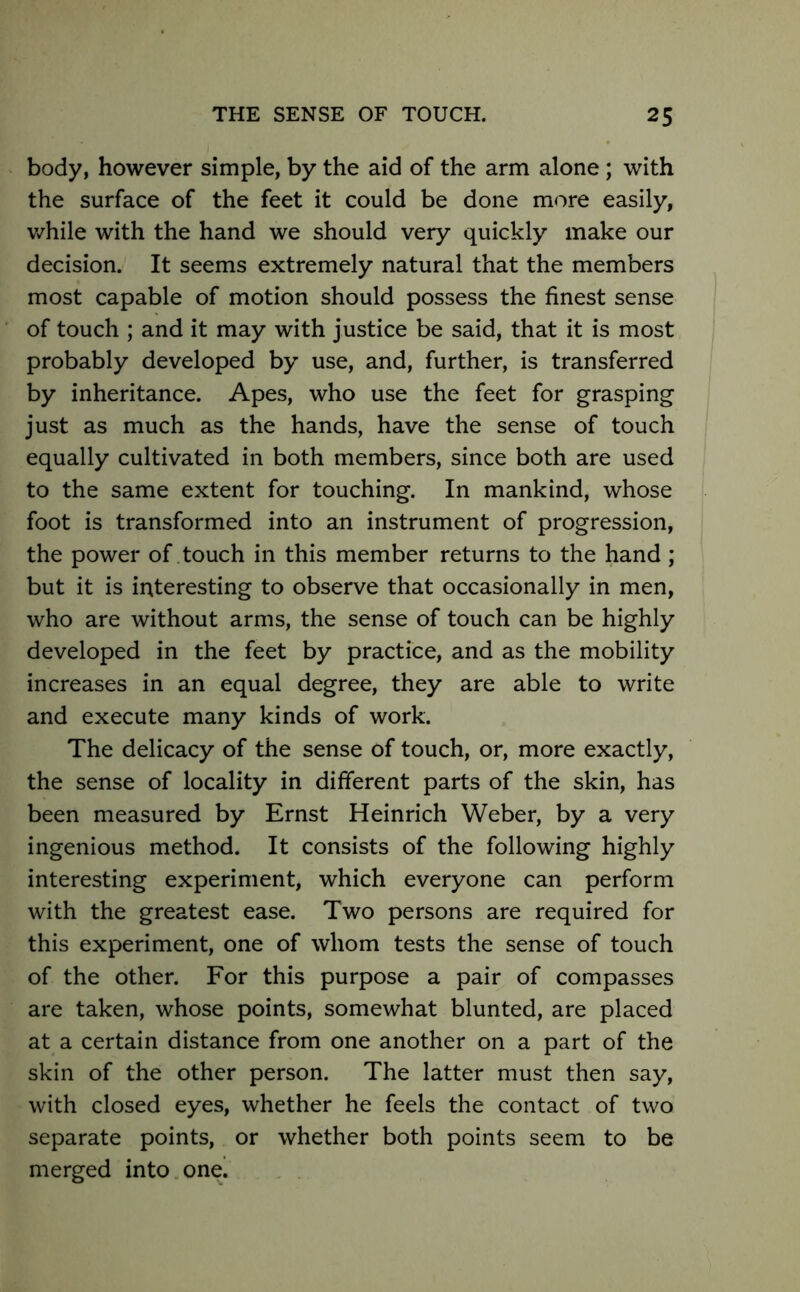 body, however simple, by the aid of the arm alone; with the surface of the feet it could be done more easily, while with the hand we should very quickly make our decision. It seems extremely natural that the members most capable of motion should possess the finest sense of touch ; and it may with justice be said, that it is most probably developed by use, and, further, is transferred by inheritance. Apes, who use the feet for grasping just as much as the hands, have the sense of touch equally cultivated in both members, since both are used to the same extent for touching. In mankind, whose foot is transformed into an instrument of progression, the power of touch in this member returns to the hand; but it is interesting to observe that occasionally in men, who are without arms, the sense of touch can be highly developed in the feet by practice, and as the mobility increases in an equal degree, they are able to write and execute many kinds of work. The delicacy of the sense of touch, or, more exactly, the sense of locality in different parts of the skin, has been measured by Ernst Heinrich Weber, by a very ingenious method. It consists of the following highly interesting experiment, which everyone can perform with the greatest ease. Two persons are required for this experiment, one of whom tests the sense of touch of the other. For this purpose a pair of compasses are taken, whose points, somewhat blunted, are placed at a certain distance from one another on a part of the skin of the other person. The latter must then say, with closed eyes, whether he feels the contact of two separate points, or whether both points seem to be merged into one.