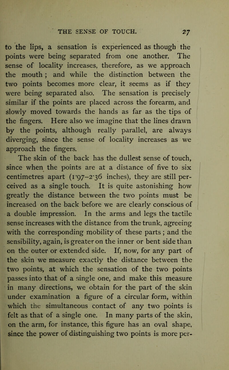 to the lips, a sensation is experienced as though the points were being separated from one another. The sense of locality increases, therefore, as we approach the mouth; and while the distinction between the two points becomes more clear, it seems as if they were being separated also. The sensation is precisely similar if the points are placed across the forearm, and slowly moved towards the hands as far as the tips of the fingers. Here also we imagine that the lines drawn by the points, although really parallel, are always diverging, since the sense of locality increases as we approach the fingers. The skin of the back has the dullest sense of touch, since when the points are at a distance of five to six centimetres apart (i’97-2'36 inches), they are still per- ceived as a single touch. It is quite astonishing how greatly the distance between the two points must be increased on the back before we are clearly conscious of a double impression. In the arms and legs the tactile sense increases with the distance from the trunk, agreeing with the corresponding mobility of these parts; and the sensibility, again, is greater on the inner or bent side than on the outer or extended side. If, now, for any part of the skin we measure exactly the distance between the two points, at which the sensation of the two points passes into that of a single one, and make this measure in many directions, we obtain for the part of the skin under examination a figure of a circular form, within which the simultaneous contact of any two points is felt as that of a single one. In many parts of the skin, on the arm, for instance, this figure has an oval shape, since the power of distinguishing two points is more per-