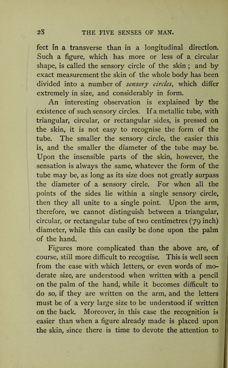 feet In a transverse than in a longitudinal direction. Such a figure, which has more or less of a circular shape, is called the sensory circle of the skin ; and by exact measurement the skin of the whole body has been divided into a number of sensory circles, which differ extremely in size, and considerably in form. An interesting observation is explained by the existence of such sensory circles. If a metallic tube, with triangular, circular, or rectangular sides, is pressed on the skin, it is not easy to recognise the form of the tube. The smaller the sensory circle, the easier this is, and the smaller the diameter of the tube may be. Upon the insensible parts of the skin, however, the sensation is always the same, whatever the form of the tube may be, as long as its size does not greatly surpass the diameter of a sensory circle. For when all the points of the sides lie within a single sensory circle, then they all unite to a single point. Upon the arm, therefore, we cannot distinguish between a triangular, circular, or rectangular tube of two centimetres (79 inch) diameter, while this can easily be done upon the palm of the hand. Figures more complicated than the above are, of course, still more difficult to recognise. This is well seen from the ease with which letters, or even words of mo- derate size, are understood when written with a pencil on the palm of the hand, while it becomes difficult to do so, if they are written on the arm, and the letters must be of a very large size to be understood if written on the back. Moreover, in this case the recognition is easier than when a figure already made is placed upon the skin, since there is time to devote the attention to