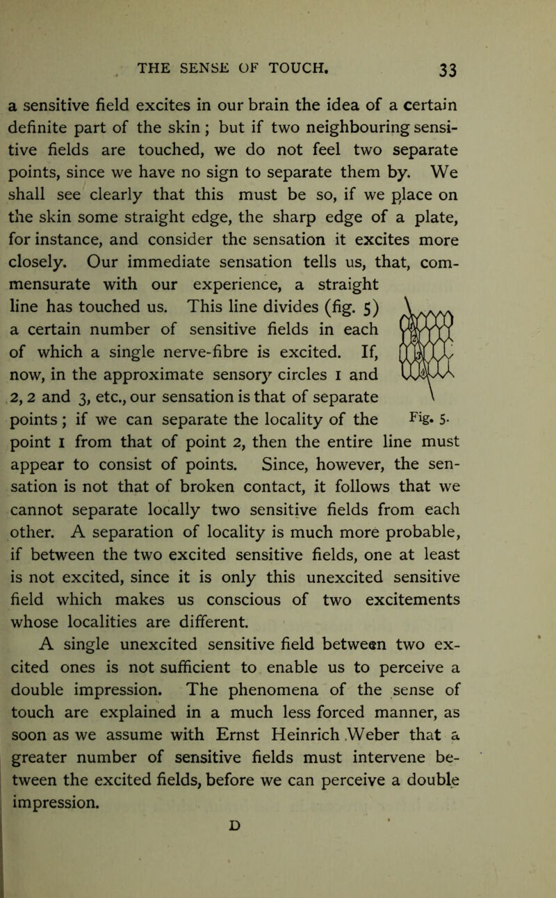 a sensitive field excites in our brain the idea of a certain definite part of the skin; but if two neighbouring sensi- tive fields are touched, we do not feel two separate points, since we have no sign to separate them by. We shall see clearly that this must be so, if we place on the skin some straight edge, the sharp edge of a plate, for instance, and consider the sensation it excites more closely. Our immediate sensation tells us, that, com- mensurate with our experience, a straight line has touched us. This line divides (fig. 5) a certain number of sensitive fields in each of which a single nerve-fibre is excited. If, now, in the approximate sensory circles 1 and 2,2 and 3, etc., our sensation is that of separate points; if we can separate the locality of the Fig* 5- point I from that of point 2, then the entire line must appear to consist of points. Since, however, the sen- sation is not that of broken contact, it follows that we cannot separate locally two sensitive fields from each other. A separation of locality is much more probable, if between the two excited sensitive fields, one at least is not excited, since it is only this unexcited sensitive field which makes us conscious of two excitements whose localities are different. A single unexcited sensitive field between two ex- cited ones is not sufficient to enable us to perceive a double impression. The phenomena of the sense of touch are explained in a much less forced manner, as soon as we assume with Ernst Heinrich Weber that a greater number of sensitive fields must intervene be- tween the excited fields, before we can perceive a double impression. D