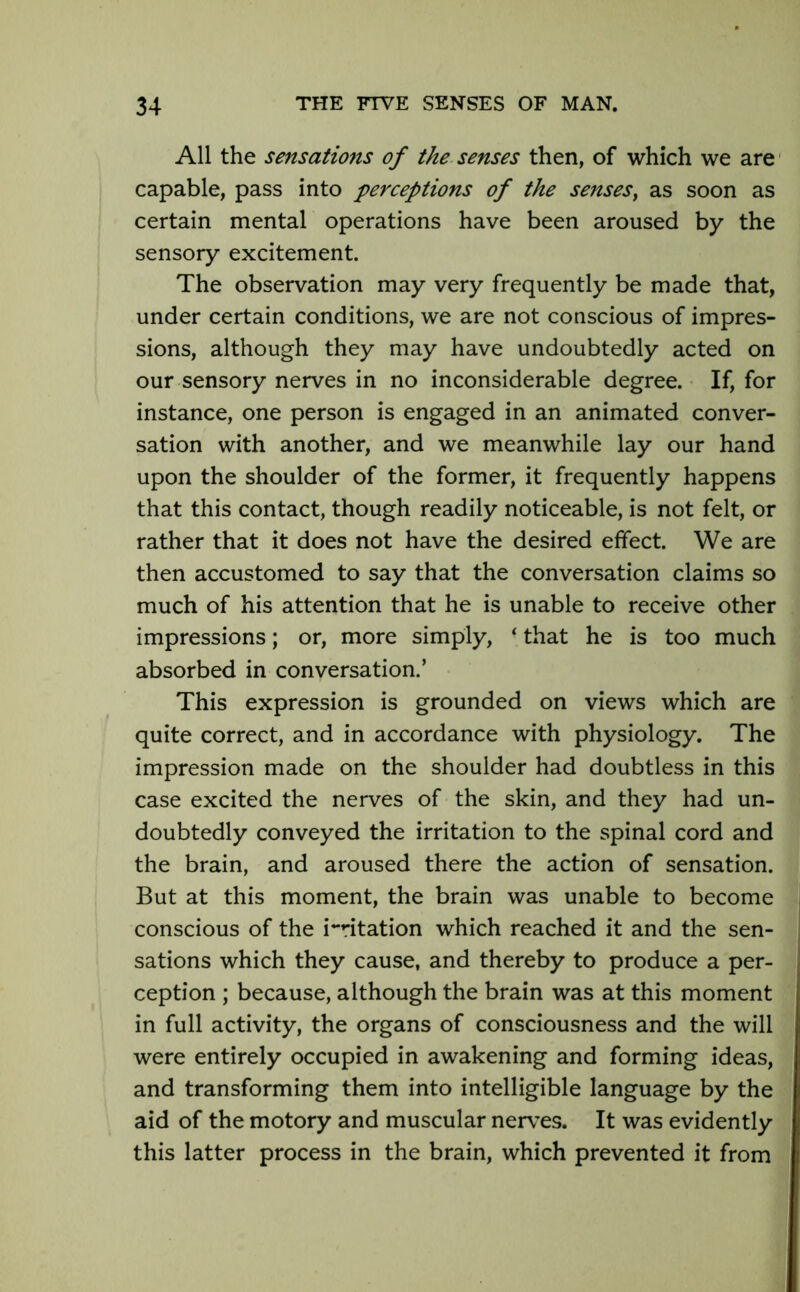 All the sensations of the senses then, of which we are capable, pass into perceptions of the senses, as soon as certain mental operations have been aroused by the sensory excitement. The observation may very frequently be made that, under certain conditions, we are not conscious of impres- sions, although they may have undoubtedly acted on our sensory nerves in no inconsiderable degree. If, for instance, one person is engaged in an animated conver- sation with another, and we meanwhile lay our hand upon the shoulder of the former, it frequently happens that this contact, though readily noticeable, is not felt, or rather that it does not have the desired effect. We are then accustomed to say that the conversation claims so much of his attention that he is unable to receive other impressions; or, more simply, ‘ that he is too much absorbed in conversation.’ This expression is grounded on views which are quite correct, and in accordance with physiology. The impression made on the shoulder had doubtless in this case excited the nerves of the skin, and they had un- doubtedly conveyed the irritation to the spinal cord and the brain, and aroused there the action of sensation. But at this moment, the brain was unable to become conscious of the imitation which reached it and the sen- sations which they cause, and thereby to produce a per- ception ; because, although the brain was at this moment in full activity, the organs of consciousness and the will were entirely occupied in awakening and forming ideas, and transforming them into intelligible language by the aid of the motory and muscular nerves. It was evidently this latter process in the brain, which prevented it from