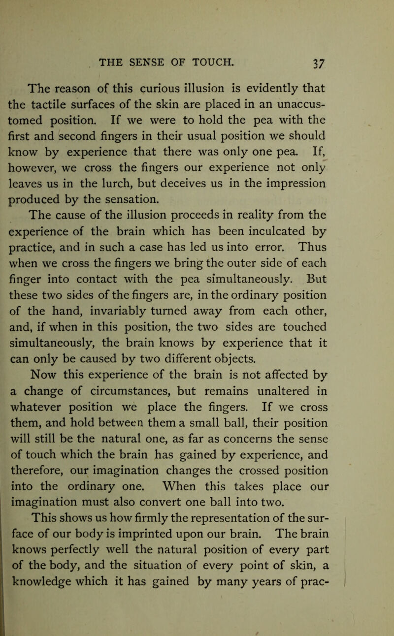 The reason of this curious illusion is evidently that the tactile surfaces of the skin are placed in an unaccus- tomed position. If we were to hold the pea with the first and second fingers in their usual position we should know by experience that there was only one pea. If, however, we cross the fingers our experience not only leaves us in the lurch, but deceives us in the impression produced by the sensation. The cause of the illusion proceeds in reality from the experience of the brain which has been inculcated by practice, and in such a case has led us into error. Thus when we cross the fingers we bring the outer side of each finger into contact with the pea simultaneously. But these two sides of the fingers are, in the ordinary position of the hand, invariably turned away from each other, and, if when in this position, the two sides are touched simultaneously, the brain knows by experience that it can only be caused by two different objects. Now this experience of the brain is not affected by a change of circumstances, but remains unaltered in whatever position we place the fingers. If we cross them, and hold between them a small ball, their position will still be the natural one, as far as concerns the sense of touch which the brain has gained by experience, and therefore, our imagination changes the crossed position into the ordinary one. When this takes place our imagination must also convert one ball into two. This shows us how firmly the representation of the sur- | face of our body is imprinted upon our brain. The brain | knows perfectly well the natural position of every part | of the body, and the situation of every point of skin, a It knowledge which it has gained by many years of prac- \m ■ /