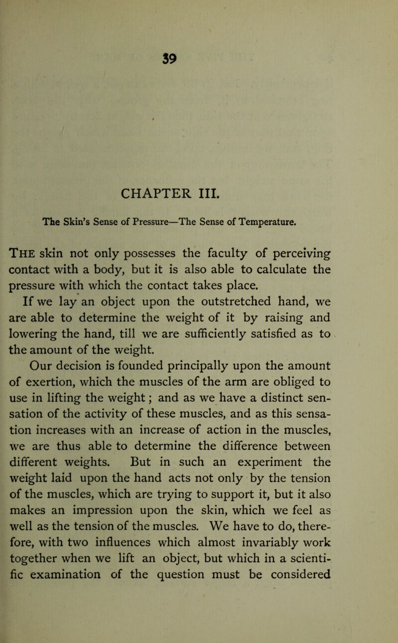 CHAPTER III. The Skin’s Sense of Pressure—The Sense of Temperature. The skin not only possesses the faculty of perceiving contact with a body, but it is also able to calculate the pressure with which the contact takes place. If we lay an object upon the outstretched hand, we are able to determine the weight of it by raising and lowering the hand, till we are sufficiently satisfied as to the amount of the weight. Our decision is founded principally upon the amount of exertion, which the muscles of the arm are obliged to use in lifting the weight; and as we have a distinct sen- sation of the activity of these muscles, and as this sensa- tion increases with an increase of action in the muscles, we are thus able to determine the difference between different weights. But in such an experiment the weight laid upon the hand acts not only by the tension of the muscles, which are trying to support it, but it also makes an impression upon the skin, which we feel as well as the tension of the muscles. We have to do, there- fore, with two influences which almost invariably work together when we lift an object, but which in a scienti- fic examination of the question must be considered