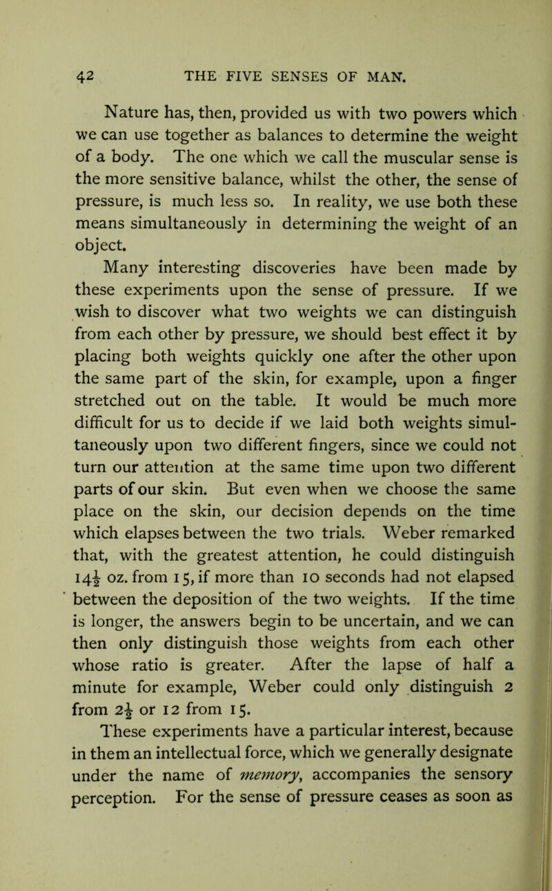 Nature has, then, provided us with two powers which we can use together as balances to determine the weight of a body. The one which we call the muscular sense is the more sensitive balance, whilst the other, the sense of pressure, is much less so. In reality, we use both these means simultaneously in determining the weight of an object. Many interesting discoveries have been made by these experiments upon the sense of pressure. If we wish to discover what two weights we can distinguish from each other by pressure, we should best effect it by placing both weights quickly one after the other upon the same part of the skin, for example, upon a finger stretched out on the table. It would be much more difficult for us to decide if we laid both weights simul- taneously upon two different fingers, since we could not turn our attention at the same time upon two different parts of our skin. But even when we choose the same place on the skin, our decision depends on the time which elapses between the two trials. Weber remarked that, with the greatest attention, he could distinguish 14J oz. from 15, if more than 10 seconds had not elapsed between the deposition of the two weights. If the time is longer, the answers begin to be uncertain, and we can then only distinguish those weights from each other whose ratio is greater. After the lapse of half a minute for example, Weber could only distinguish 2 from 2\ or 12 from 15. These experiments have a particular interest, because in them an intellectual force, which we generally designate under the name of memory, accompanies the sensory perception. For the sense of pressure ceases as soon as