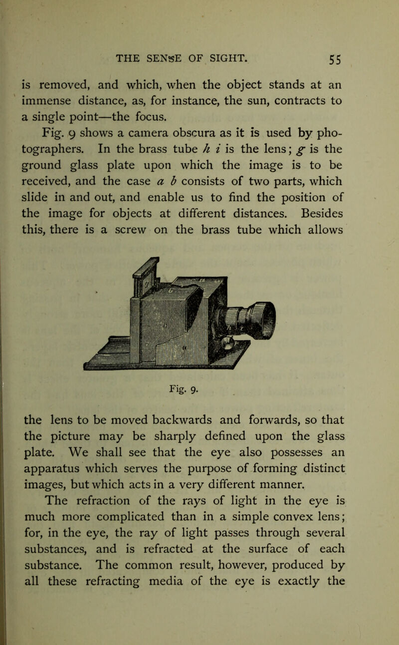 is removed, and which, when the object stands at an immense distance, as, for instance, the sun, contracts to a single point—the focus. Fig. 9 shows a camera obscura as it is used by pho- tographers. In the brass tube k i is the lens; g is the ground glass plate upon which the image is to be received, and the case a b consists of two parts, which slide in and out, and enable us to find the position of the image for objects at different distances. Besides this, there is a screw on the brass tube which allows Fig. 9. the lens to be moved backwards and forwards, so that the picture may be sharply defined upon the glass plate. We shall see that the eye also possesses an apparatus which serves the purpose of forming distinct images, but which acts in a very different manner. The refraction of the rays of light in the eye is much more complicated than in a simple convex lens; for, in the eye, the ray of light passes through several substances, and is refracted at the surface of each substance. The common result, however, produced by all these refracting media of the eye is exactly the