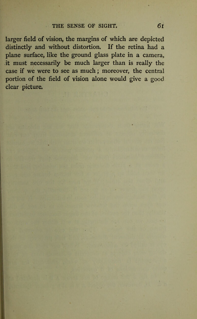 larger field of vision, the margins of which are depicted distinctly and without distortion. If the retina had a plane surface, like the ground glass plate in a camera, it must necessarily be much larger than is really the case if we were to see as much; moreover, the central portion of the field of vision alone would give a good clear picture.