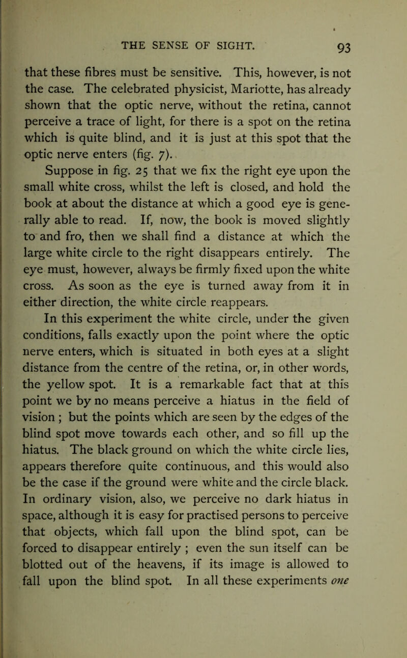 that these fibres must be sensitive. This, however, is not the case. The celebrated physicist, Mariotte, has already shown that the optic nerve, without the retina, cannot perceive a trace of light, for there is a spot on the retina which is quite blind, and it is just at this spot that the optic nerve enters (fig. 7). Suppose in fig. 25 that we fix the right eye upon the small white cross, whilst the left is closed, and hold the book at about the distance at which a good eye is gene- rally able to read. If, now, the book is moved slightly to and fro, then we shall find a distance at which the large white circle to the right disappears entirely. The eye must, however, always be firmly fixed upon the white cross. As soon as the eye is turned away from it in either direction, the white circle reappears. In this experiment the white circle, under the given conditions, falls exactly upon the point where the optic nerve enters, which is situated in both eyes at a slight distance from the centre of the retina, or, in other words, the yellow spot. It is a remarkable fact that at this point we by no means perceive a hiatus in the field of vision ; but the points which are seen by the edges of the blind spot move towards each other, and so fill up the hiatus. The black ground on which the white circle lies, appears therefore quite continuous, and this would also be the case if the ground were white and the circle black. In ordinary vision, also, we perceive no dark hiatus in space, although it is easy for practised persons to perceive that objects, which fall upon the blind spot, can be forced to disappear entirely ; even the sun itself can be blotted out of the heavens, if its image is allowed to fall upon the blind spot. In all these experiments one