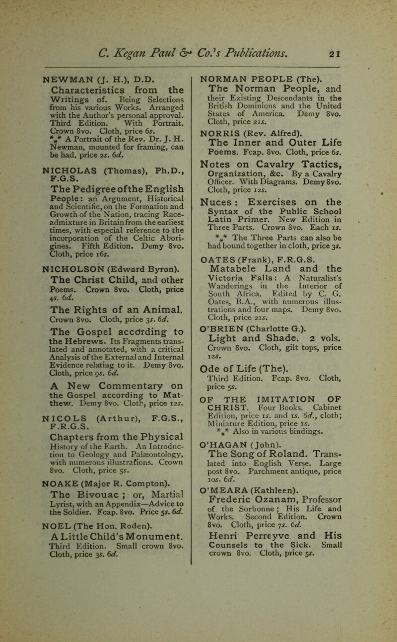 NEWMAN (J. H.), D.D. Characteristics from the Writings of. Being Selections from his various Works. Arranged with the Author’s personal approval. Third Edition. With Portrait. Crown 8vo. Cloth, price 6s. *#* A Portrait of the Rev. Dr. J. H. Newman, mounted for framing, can be had. price 2s. 6d. NICHOLAS (Thomas), Ph.D., F.G.S. The Pedigree ofthe English People: an Argument, Historical and Scientific, on the Formation and Growth of the Nation, tracing Race- admixture in Britain from the earliest times, with especial reference to the incorporation of the Celtic Abori- gines. Fifth Edition. Demy 8vo. Cloth, price i6j. NICHOLSON (Edward Byron). The Christ Child, and other Poems. Crown 8vo. Cloth, price 4$. 6d. The Rights of an Animal. Crown 8vo. Cloth, price 3$. 6d. The Gospel according to the Hebrews. Its Fragments trans- lated and annotated, with a critical Analysis of the External and Internal Evidence relating to it. Demy 8vo. Cloth, price gs. 6d. A New Commentary on the Gospel according to Mat- thew. Demy 8vo. Cloth, price 12s. NICOLS (Arthur), F.G.S., F.R.G.S. Chapters from the Physical History of the Earth. An Introduc- tion to Geology and Palaeontology, with numerous illustrations. Crown 8vo. Cloth, price 5$. NOAKE (Major R. Compton). The Bivouac ; or, Martial Lyrist, with an Appendix—Advice to the Soldier. Fcap. 8vo. Price 5s. 6d. NOEL (The Hon. Roden). A Little Child’s Monument. Third Edition. Small crown 8vo. NORMAN PEOPLE (The). The Norman People, and their Existing Descendants in the British Dominions and the United States of America. Demy 8vo. Cloth, price 21$. NORRIS (Rev. Alfred). The Inner and Outer Life Poems. Fcap. 8vo. Cloth, price 6s. Notes on Cavalry Tactics, Organization, &c. By a Cavalry Officer. With Diagrams. Demy8vo. Cloth, price 12$. Nuces : Exercises on the Syntax of the Public School Latin Primer. New Edition in Three Parts. Crown 8vo. Each is. *** The Three Parts can also be had bound together in cloth, price 3$. OATES (Frank), F.R.G.S. Matabele Land and the Victoria Falls: A Naturalist’s Wanderings in the Interior of South Africa. Edited by C. G. Oates, B.A., with numerous illus- trations and four maps. Demy 8vo. Cloth, price 21 s. O’BRIEN (Charlotte G.). Light and Shade. 2 vols. Crown 8vo. Cloth, gilt tops, price 12 s. Ode of Life (The). Third Edition. Fcap. 8vo. Cloth, price ss. OF THE IMITATION OF CHRIST. Four Books. Cabinet Edition, price is. and is. 6d., cloth; Miniature Edition, price ix. *** Also in various bindings. O’HAGAN (John). The Song of Roland. Trans- lated into English Verse. Large post 8vo. Parchment antique, price ioy. 6d. O’MEARA (Kathleen). Frederic Ozanam, Professor of the Sorbonne; His Life and Works. Second Edition. Crown 8vo. Cloth, price 7s. 6d. Henri Perreyve and His Counsels to the Sick. Small