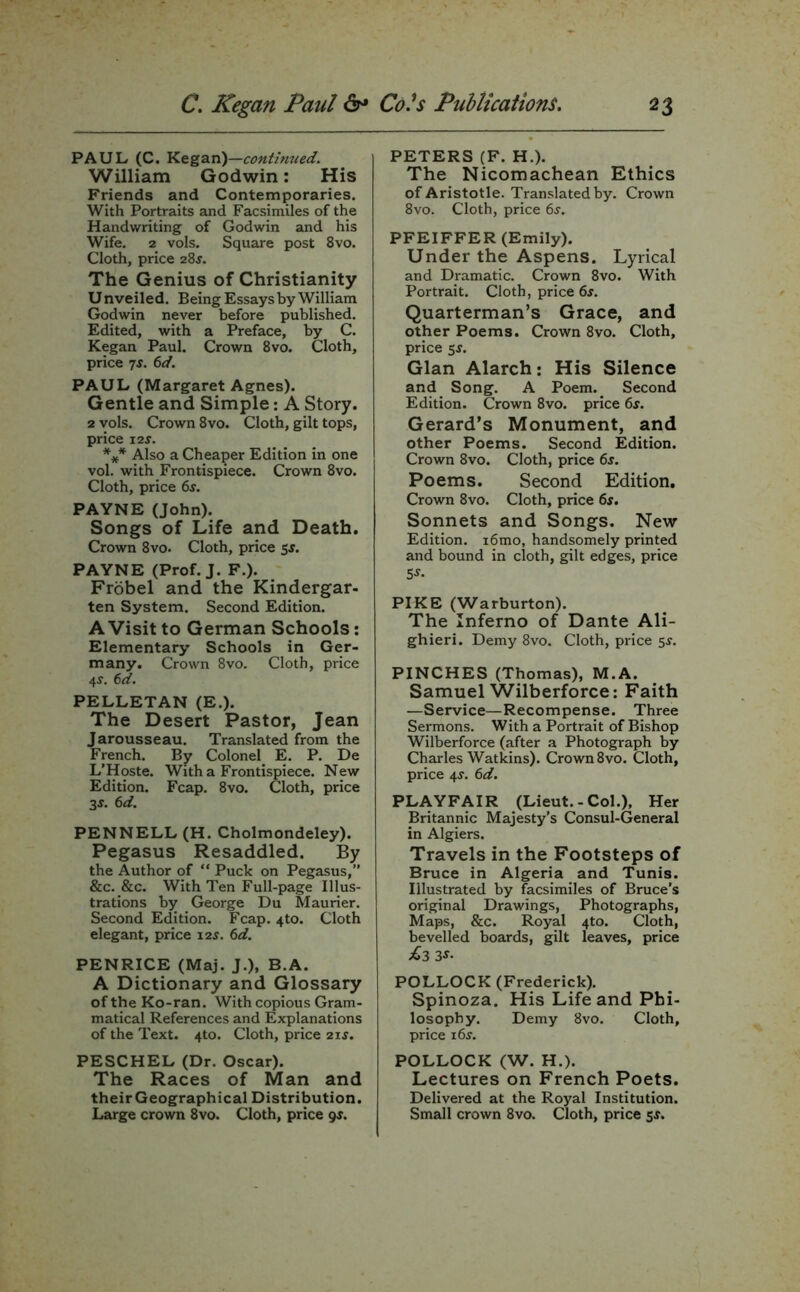 PAUL (C. Kegan)—continued. William Godwin: His Friends and Contemporaries. With Portraits and Facsimiles of the Handwriting of Godwin and his Wife. 2 vols. Square post 8vo. Cloth, price 28$. The Genius of Christianity Unveiled. Being Essays by William Godwin never before published. Edited, with a Preface, by C. Kegan Paul. Crown 8vo. Cloth, price 7s. 6d. PAUL (Margaret Agnes). Gentle and Simple: A Story. 2 vols. Crown 8vo. Cloth, gilt tops, price 12 s. *** Also a Cheaper Edition in one vol. with Frontispiece. Crown 8vo. Cloth, price 6s. PAYNE (John). Songs of Life and Death. Crown 8vo. Cloth, price 5$. PAYNE (Prof. J. F.). Frobel and the Kindergar- ten System. Second Edition. A Visit to German Schools: Elementary Schools in Ger- many. Crown 8vo. Cloth, price 4J. 6d. PELLETAN (E.). The Desert Pastor, Jean Jarousseau. Translated from the French. By Colonel E. P. De L’Hoste. With a Frontispiece. New Edition. Fcap. 8vo. Cloth, price 3-y. 6d. PENNELL (H. Cholmondeley). Pegasus Resaddled. By the Author of “ Puck on Pegasus,” &c. &c. With Ten Full-page Illus- trations by George Du Maurier. Second Edition. Fcap. 4to. Cloth elegant, price 12s. 6d. PENRICE (Maj. J.), B.A. A Dictionary and Glossary of the Ko-ran. With copious Gram- matical References and Explanations of the Text. 4to. Cloth, price 21 s. PESCHEL (Dr. Oscar). The Races of Man and theirGeographical Distribution. PETERS (F. H.). The Nicomachean Ethics of Aristotle. Translated by. Crown 8vo. Cloth, price 6$. PFEIFFER (Emily). Under the Aspens. Lyrical and Dramatic. Crown 8vo. With Portrait. Cloth, price 6s. Quarterman’s Grace, and other Poems. Crown 8vo. Cloth, price 5$. Gian Alarch: His Silence and Song. A Poem.. Second Edition. Crown 8vo. price 6s. Gerard’s Monument, and other Poems. Second Edition. Crown 8vo. Cloth, price 6s. Poems. Second Edition. Crown 8vo. Cloth, price 6s. Sonnets and Songs. New Edition. 16 mo, handsomely printed and bound in cloth, gilt edges, price 5*. PIKE (Warburton). The Inferno of Dante Ali- ghieri. Demy 8vo. Cloth, price 5-r. PINCHES (Thomas), M.A. Samuel Wilberforce: Faith —Service—Recompense. Three Sermons. With a Portrait of Bishop Wilberforce (after a Photograph by Charles Watkins). Crown 8vo. Cloth, price 4-y. 6d. PLAYFAIR (Lieut.-Col.), Her Britannic Majesty’s Consul-General in Algiers. Travels in the Footsteps of Bruce in Algeria and Tunis. Illustrated by facsimiles of Bruce’s original Drawings, Photographs, Maps, &c. Royal 4to. Cloth, bevelled boards, gilt leaves, price £3 3s• POLLOCK (Frederick). Spinoza. His Life and Phi- losophy. Demy 8vo. Cloth, price 16 s. POLLOCK (W. H.). Lectures on French Poets. Delivered at the Royal Institution.