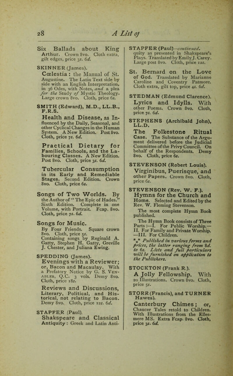 Six Ballads about King Arthur. Crown 8vo. Cloth extra, gilt edges, price 3*. 6d. SKINNER (James). Ccelestia : the Manual of St. Augustine. The Latin Text side by side with an English Interpretation, in 36 Odes, with Notes, and a plea for the Study of Mystic Theology. Large crown 8vo. Cloth, price 6j. SMITH (Edward), M.D., LL.B., F.R.S. Health and Disease, as In- fluenced by the Daily, Seasonal, and other Cyclical Changes in the Human System. A New Edition. Post8vo. Cloth, price 7s. 6d. Practical Dietary for Families, Schools, and the La- bouring Classes. A New Edition. Post 8vo. Cloth, price 3s. 6d. Tubercular Consumption in its Early and Remediable Stages. Second Edition. Crown 8vo. Cloth, price 6s. Songs of Two Worlds. By the Author of “ The Epic of Hades.” Sixth Edition. Complete in one Volume, with Portrait. Fcap. 8vo. Cloth, price 7s. 6d. Songs for Music. By Four Friends. Square crown 8vo. Cloth, price 5s. Containing songs by Reginald A. Gatty, Stephen H. Gatty, Greville J. Chester, and Juliana Ewing. SPEDDING Qames). Evenings with a Reviewer; or, Bacon and Macaulay. With a Prefatory Notice by G. S. Ven- ables, Q.C. 3 vols. Demy 8vo. Cloth, price i8r. Reviews and Discussions, Literary, Political, and His- torical, not relating to Bacon. Demy 8vo. Cloth, price 12s. 6d. STAPFER (Paul). Shakspeare and Classical Antiquity : Greek and Latin Anti- STAPFER (Paul)—continued. quity as presented in Shakspeare’s Plays. Translated by Emily J. Carey. Large post 8vo. Cloth, price 12J. St. Bernard on the Love of God. Translated by Marianne Caroline and Coventry Patmore. Cloth extra, gilt top, price 4s. 6d. STEDMAN (Edmund Clarence). Lyrics and Idylls. With other Poems. Crown 8vo. Cloth, price 7s. 6d. STEPHENS (Archibald John), LL.D. The Folkestone Ritual Case. The Substance of the Argu- ment delivered before the Judicial Committee of the Privy Council. On behalf of the Respondents. Demy 8vo. Cloth, price 6s. STEVENSON (Robert Louis). Virginibus, Puerisque, and other Papers. Crown 8vo. Cloth, price-6.J. STEVENSON (Rev. W. F.). Hymns for the Church and Home. Selected and Edited by the Rev. W. Fleming Stevenson. The most complete Hymn Book published. The Hymn Book consists of Three Parts :—I. For Public Worship.— II. For Family and Private Worship. —III. For Children. *** Published in various forms and prices, the latter ranging from 8d. to 6s. Lists and full particulars will be furnished on application to the Publishers. STOCKTON (Frank R.). A Jolly Fellowship. With 20 Illustrations. Crown 8vo. Cloth, price 5s. STORR(Francis), and TURNER Hawes). Canterbury Chimes; or, Chaucer Tales retold to Children. With Illustrations from the Elles- mere MS. Extra Fcap. 8vo. Cloth, price 3s. 6d.