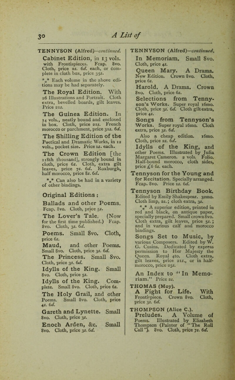 TENNYSON (Alfred)—«»&«««£ Cabinet Edition, in 13 vols. with Frontispieces. Fcap. 8vo. Cloth, price zs. 6d. each, or com- plete in cloth box, price 35$. *** Each volume in the above edi- tions may be had separately. The Royal Edition. With 26 Illustrations and Portrait. Cloth extra, bevelled boards, gilt leaves. Price 21 s. The Guinea Edition. In 14 vols., neatly bound and enclosed in box. Cloth, price 21*. French morocco or parchment, price 3 if. 6d. The Shilling Edition of the Poetical and Dramatic Works, in 12 vols., pocket size. Price if. each. The Crown Edition [the 118th thousand], strongly bound in cloth, price 6f. Cloth, extra gilt leaves, price 7f. 6d. Roxburgh, half morocco, price 8f. 6d. *** Can also be had in a variety of other bindings. Original Editions : Ballads and other Poems. Fcap. 8vo. Cloth, price sf. The Lover’s Tale. (Now for the first time published.) Fcap. 8 vo. Cloth, 3f. 6d. Poems. Small 8vo. Cloth, price 6f. Maud, and other Poems. Small 8vo. Cloth, price 3f. 6d. The Princess. Small 8vo. Cloth, price 3f. 6d. Idylls of the King. Small 8vo. Cloth, price 5f. Idylls of the King. Com- plete. Small 8vo. Cloth, price 6s. The Holy Grail, and other Poems. Small 8vo. Cloth, price 4f. 6 d. Gareth and Lynette. Small 8vo. Cloth, price 3f. Enoch Arden, &c. Small 8vo. Cloth, price 3f. 6d. TENNYSON (Alfred)—continued. In Memoriam. Small 8vo. Cloth, price 4f. Queen Mary. A Drama. New Edition. Crown 8vo. Cloth, price 6f. Harold. A Drama. Crown 8vo. Cloth, price 6s. Selections from Tenny- son’s Works. Super royal i6mo. Cloth, price 3f. 6d. Cloth gilt extra, price 4f. Songs from Tennyson’s Works. Super royal i6mo. Cloth extra, price 3f. 6d. Also a cheap edition. i6mo. Cloth, price 2f. 6d. Idylls of the King, and other Poems. Illustrated by Julia Margaret Cameron. 2 vols. Folio. Half-bound morocco, cloth sides, price £6 6s. each. Tennyson for the Young and for Recitation. Specially arranged. Fcap. 8vo. Price if. 6d. Tennyson Birthday Book. Edited by Emily Shakespear. 32010. Cloth limp, 2f.; cloth extra, 3f. *** A superior edition, printed in red and black, on antique paper, specially prepared. Small crown 8vo. Cloth extra; gilt leaves, price 5f. ; and in various calf and morocco bindings. Songs Set to Music, by various Composers. Edited by W. G. Cusins. Dedicated by express permission to Her Majesty the Queen. Royal 4to. Cloth extra, gilt leaves, price 2 if., or in half- morocco, price 25f. An Index to “ In Memo- riam.” Price 2f. THOMAS (Moy). A Fight for Life. With Frontispiece. Crown 8vo. Cloth, price 3f. 6d. THOMPSON (Alice C.). Preludes. A Volume of Poems. Illustrated by Elizabeth Thompson (Painter of “The Roll Call ”). 8vo. Cloth, price 7s. 6d.