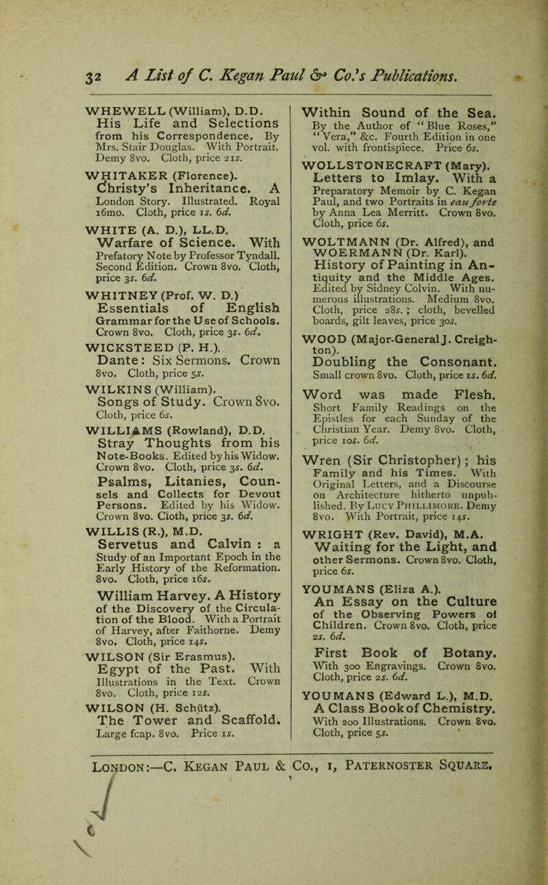 WHEWELL (William), D.D. His Life and Selections from his Correspondence. By Mrs. Stair Douglas. With Portrait. Demy 8vo. Cloth, price 21 s. WHITAKER (Florence). (Christy’s Inheritance. A London Story. Illustrated. Royal i6mo. Cloth, price is. 6d. WHITE (A. D.), LL.D. Warfare of Science. With Prefatory Note by Professor Tyndall. Second Edition. Crown 8vo. Cloth, price 3s. 6d. WHITNEY (Prof. W. D.) Essentials of English Grammar for the U se of Schools. Crown 8vo. Cloth, price 3$. 6d. WICKSTEED (P. H.). Dante : Six Sermons. Crown 8vo. Cloth, price 5s. WILKINS (William). Songs of Study. Crown 8vo. Cloth, price 6s. WILLIAMS (Rowland), D.D. Stray Thoughts from his Note-Books. Edited by his Widow. Crown 8vo. Cloth, price 3$. 6d. Psalms, Litanies, Coun- sels and Collects for Devout Persons. Edited by his Widow. Crown 8vo. Cloth, price 3$. 6d. WILLIS (R.), M.D. Servetus and Calvin : a Study of an Important Epoch in the Early History of the Reformation. 8vo. Cloth, price i6j. William Harvey. A History of the Discovery of the Circula- tion of the Blood. With a Portrait of Harvey, after Faithorne. Demy 8vo. Cloth, price 14s. WILSON (Sir Erasmus). Egypt of the Past. With Illustrations in the Text. Crown 8vo. Cloth, price 12s. WILSON (H. Schiitz). The Tower and Scaffold. Large fcap. 8vo. Price is. Within Sound of the Sea. By the Author of “ Blue Roses,” “ Vera,” &c. Fourth Edition in one vol. with frontispiece. Price 6$. WOLLSTONECRAFT (Mary). Letters to Imlay. With a Preparatory Memoir by C. Kegan Paul, and two Portraits in eau forte by Anna Lea Merritt. Crown 8vo. Cloth, price 6f. WOLTMANN (Dr. Alfred), and WOERMANN (Dr. Karl). History of Painting in An- tiquity and the Middle Ages. Edited by Sidney Colvin. With nu- merous illustrations. Medium 8vo. Cloth, price 28s.; cloth, bevelled boards, gilt leaves, price 30s. WOOD (Major-GeneralJ. Creigh- ton). Doubling the Consonant. Small crown 8vo. Cloth, price is. 6d. Word was made Flesh. Short Family Readings on the Epistles for each Sunday of the Christian Year. Demy 8vo. Cloth, price 10s. 6d. Wren (Sir Christopher); his Family and his Times. With Original Letters, and a Discourse on Architecture hitherto unpub- lished. By Lucy Phillimore. Demy 8vo. With Portrait, price 14$. WRIGHT (Rev. David), M.A. Waiting for the Light, and other Sermons. Crown 8vo. Cloth, price 6s. YOUMANS (Eliza A.). An Essay on the Culture of the Observing Powers ol Children. Crown 8vo. Cloth, price 2 s. 6d. First Book of Botany. With 300 Engravings. Crown 8vo. Cloth, price 2s. 6d. YOUMANS (Edward L.), M.D. A Class Book of Chemistry. With 200 Illustrations. Crown 8vo. Cloth, price 55. London:—C. Kegan Paul & Co., J C \ 1, Paternoster Square.