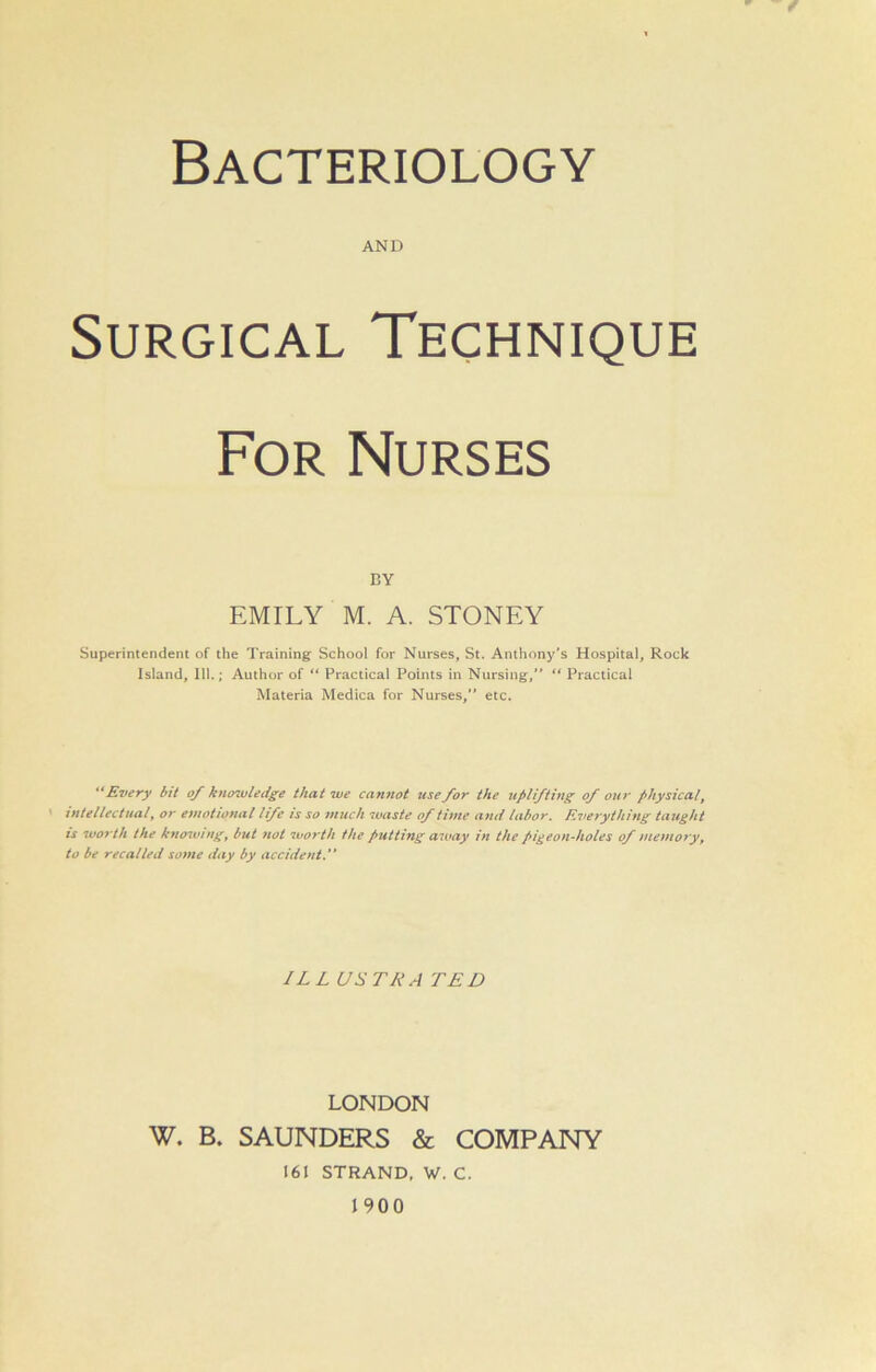 Bacteriology AND Surgical Technique For Nurses BY EMILY M. A. STONEY Superintendent of the Training School for Nurses, St. Anthony’s Hospital, Rock Island, 111.; Author of “ Practical Points in Nursing, “ Practical Materia Medica for Nurses, etc. Every bit of knowledge that we cannot use for the uplifting of our physical, intellectual, or emotional life is so much waste of time and labor. Everything taught is worth the knowingr but not worth the putting away in the pigeon-holes of memory, to be recalled some day by accident.” ILL USER A TED LONDON W. B. SAUNDERS & COMPANY 161 STRAND, W. C. 1900