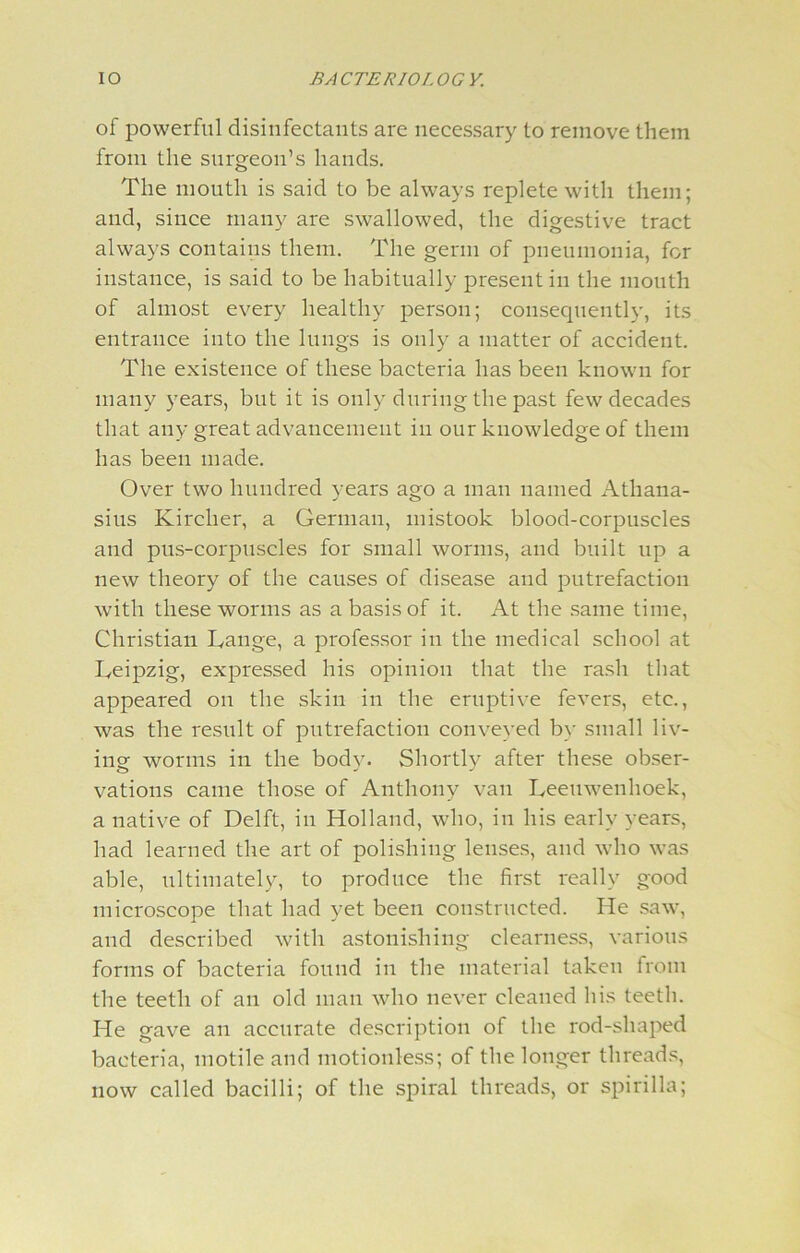 of powerful disinfectants are necessary to remove them from the surgeon’s hands. The mouth is said to be always replete with them; and, since many are swallowed, the digestive tract always contains them. The germ of pneumonia, for instance, is said to be habitually present in the mouth of almost every healthy person; consequently, its entrance into the lungs is only a matter of accident. The existence of these bacteria has been known for many years, but it is only during the past few decades that any great advancement in our knowledge of them has been made. Over two hundred years ago a man named Athana- sius Kirclier, a German, mistook blood-corpuscles and pus-corpuscles for small worms, and built up a new theory of the causes of disease and putrefaction with these worms as a basis of it. At the same time, Christian Lange, a professor in the medical school at Leipzig, expressed his opinion that the rash that appeared on the skin in the eruptive fevers, etc., was the result of putrefaction conveyed by small liv- ing: worms in the bodv. Shortly after these obser- vations came those of Anthony van Leeuwenhoek, a native of Delft, in Holland, who, in his early years, had learned the art of polishing lenses, and who was able, ultimately, to produce the first really good microscope that had yet been constructed. He saw, and described with astonishing clearness, various forms of bacteria found in the material taken from the teeth of an old man who never cleaned his teeth. He gave an accurate description of the rod-shaped bacteria, motile and motionless; of the longer threads, now called bacilli; of the spiral threads, or spirilla;